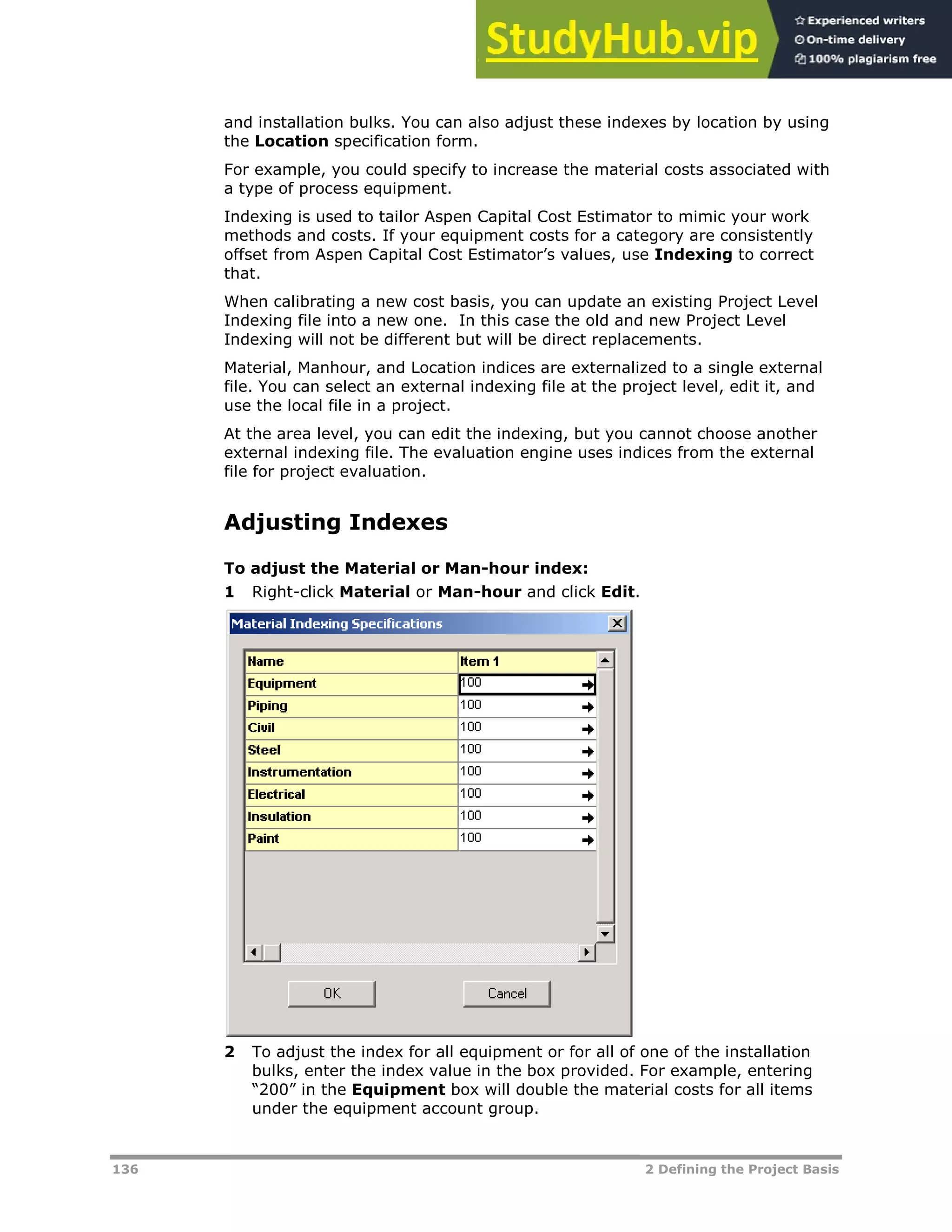 136 2 Defining the Project Basis
and installation bulks. You can also adjust these indexes by location by using
the Location specification form.
For example, you could specify to increase the material costs associated with
a type of process equipment.
Indexing is used to tailor Aspen Capital Cost Estimator to mimic your work
methods and costs. If your equipment costs for a category are consistently
offset from Aspen Capital Cost Estimator’s values, use Indexing to correct
that.
When calibrating a new cost basis, you can update an existing Project Level
Indexing file into a new one. In this case the old and new Project Level
Indexing will not be different but will be direct replacements.
Material, Manhour, and Location indices are externalized to a single external
file. You can select an external indexing file at the project level, edit it, and
use the local file in a project.
At the area level, you can edit the indexing, but you cannot choose another
external indexing file. The evaluation engine uses indices from the external
file for project evaluation.
Adjusting Indexes
To adjust the Material or Man-hour index:
1 Right-click Material or Man-hour and click Edit.
2 To adjust the index for all equipment or for all of one of the installation
bulks, enter the index value in the box provided. For example, entering
“200” in the Equipment box will double the material costs for all items
under the equipment account group.
 