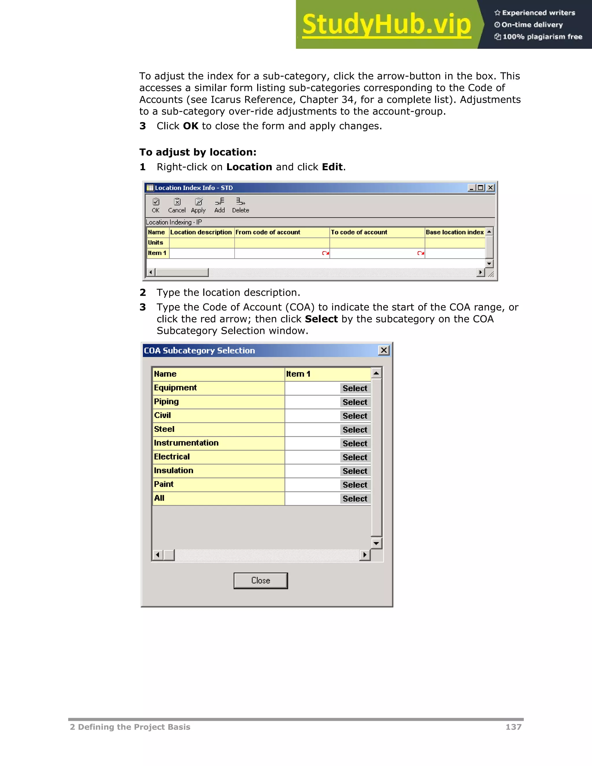 2 Defining the Project Basis 137
To adjust the index for a sub-category, click the arrow-button in the box. This
accesses a similar form listing sub-categories corresponding to the Code of
Accounts (see Icarus Reference, Chapter 34, for a complete list). Adjustments
to a sub-category over-ride adjustments to the account-group.
3 Click OK to close the form and apply changes.
To adjust by location:
1 Right-click on Location and click Edit.
2 Type the location description.
3 Type the Code of Account (COA) to indicate the start of the COA range, or
click the red arrow; then click Select by the subcategory on the COA
Subcategory Selection window.
 