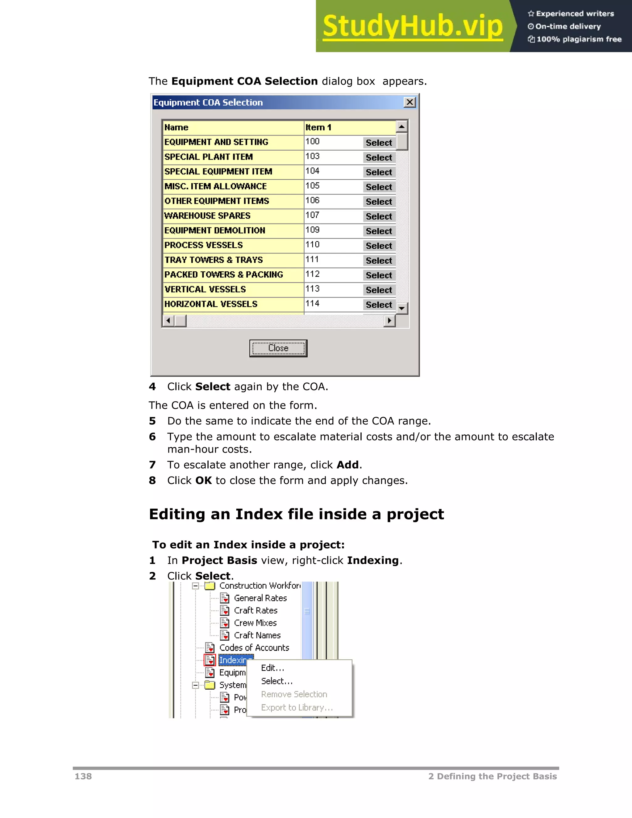 138 2 Defining the Project Basis
The Equipment COA Selection dialog box appears.
4 Click Select again by the COA.
The COA is entered on the form.
5 Do the same to indicate the end of the COA range.
6 Type the amount to escalate material costs and/or the amount to escalate
man-hour costs.
7 To escalate another range, click Add.
8 Click OK to close the form and apply changes.
Editing an Index file inside a project
To edit an Index inside a project:
1 In Project Basis view, right-click Indexing.
2 Click Select.
 
