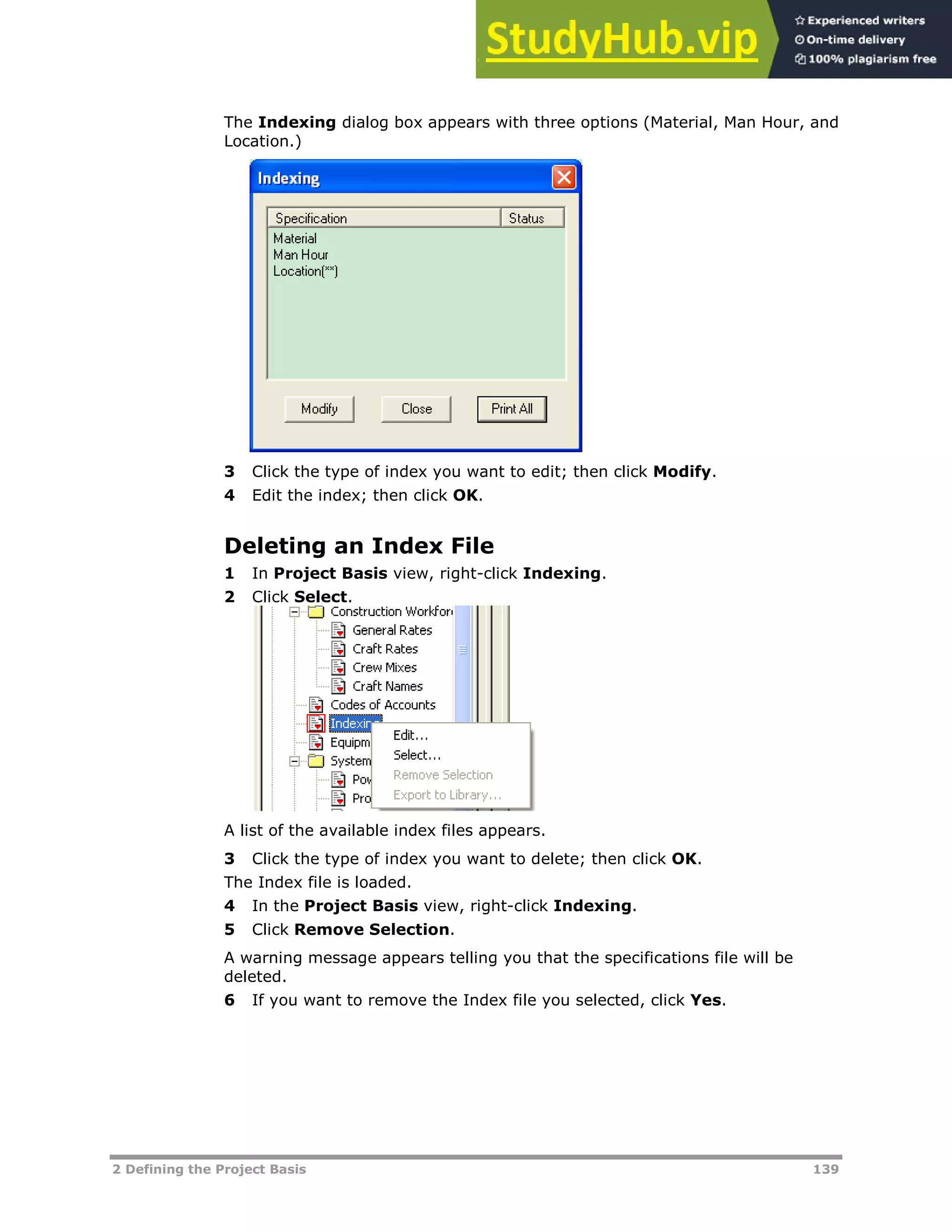 2 Defining the Project Basis 139
The Indexing dialog box appears with three options (Material, Man Hour, and
Location.)
3 Click the type of index you want to edit; then click Modify.
4 Edit the index; then click OK.
Deleting an Index File
1 In Project Basis view, right-click Indexing.
2 Click Select.
A list of the available index files appears.
3 Click the type of index you want to delete; then click OK.
The Index file is loaded.
4 In the Project Basis view, right-click Indexing.
5 Click Remove Selection.
A warning message appears telling you that the specifications file will be
deleted.
6 If you want to remove the Index file you selected, click Yes.
 