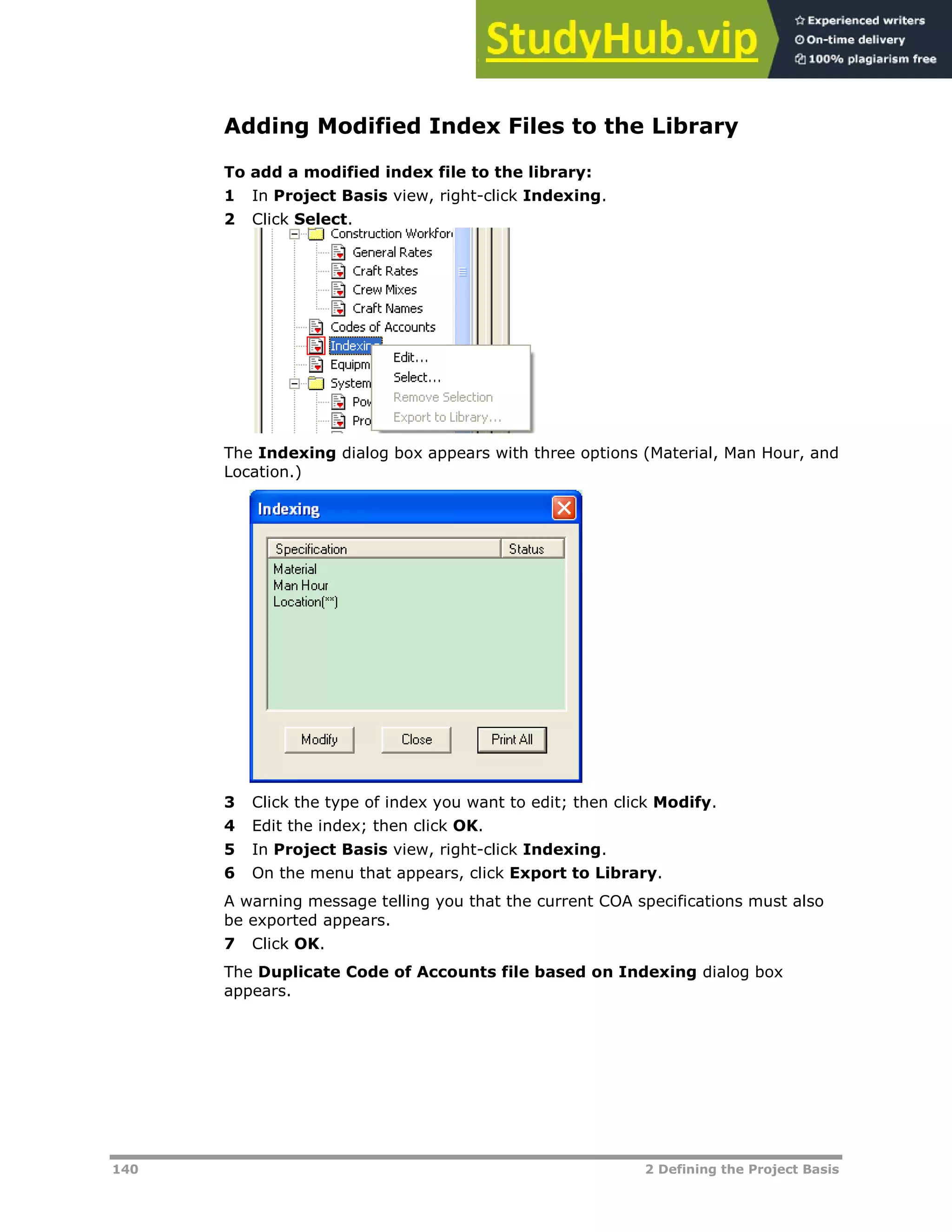 140 2 Defining the Project Basis
Adding Modified Index Files to the Library
To add a modified index file to the library:
1 In Project Basis view, right-click Indexing.
2 Click Select.
The Indexing dialog box appears with three options (Material, Man Hour, and
Location.)
3 Click the type of index you want to edit; then click Modify.
4 Edit the index; then click OK.
5 In Project Basis view, right-click Indexing.
6 On the menu that appears, click Export to Library.
A warning message telling you that the current COA specifications must also
be exported appears.
7 Click OK.
The Duplicate Code of Accounts file based on Indexing dialog box
appears.
 