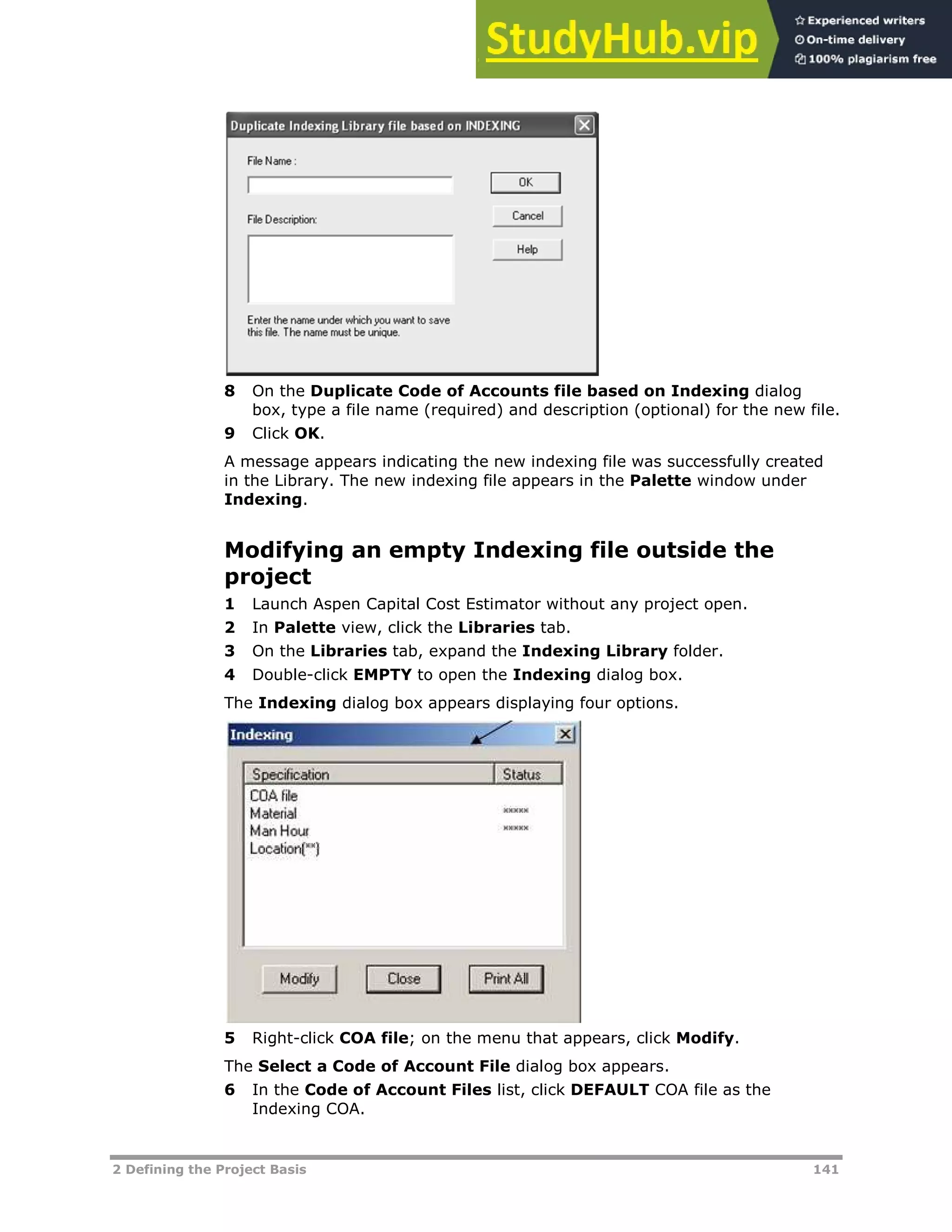 2 Defining the Project Basis 141
8 On the Duplicate Code of Accounts file based on Indexing dialog
box, type a file name (required) and description (optional) for the new file.
9 Click OK.
A message appears indicating the new indexing file was successfully created
in the Library. The new indexing file appears in the Palette window under
Indexing.
Modifying an empty Indexing file outside the
project
1 Launch Aspen Capital Cost Estimator without any project open.
2 In Palette view, click the Libraries tab.
3 On the Libraries tab, expand the Indexing Library folder.
4 Double-click EMPTY to open the Indexing dialog box.
The Indexing dialog box appears displaying four options.
5 Right-click COA file; on the menu that appears, click Modify.
The Select a Code of Account File dialog box appears.
6 In the Code of Account Files list, click DEFAULT COA file as the
Indexing COA.
 
