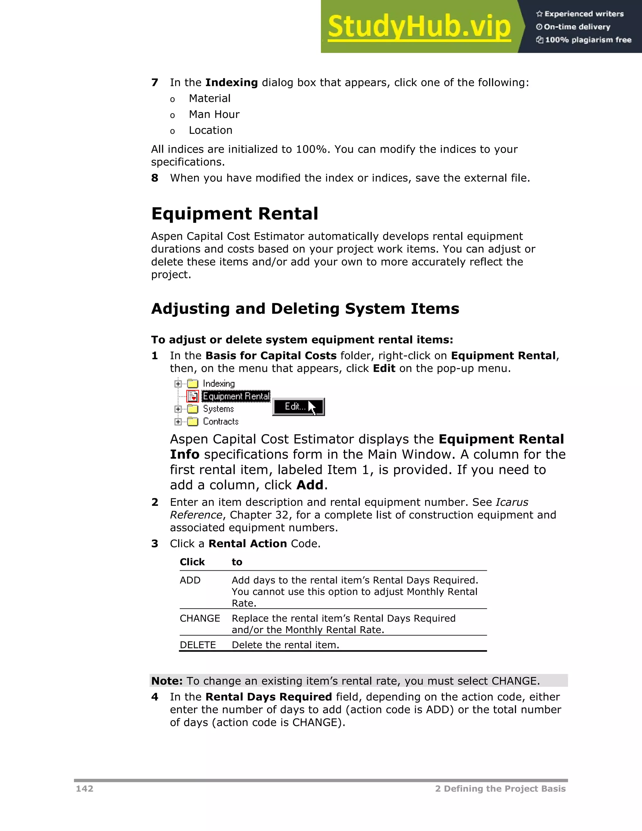 142 2 Defining the Project Basis
7 In the Indexing dialog box that appears, click one of the following:
o Material
o Man Hour
o Location
All indices are initialized to 100%. You can modify the indices to your
specifications.
8 When you have modified the index or indices, save the external file.
Equipment Rental
Aspen Capital Cost Estimator automatically develops rental equipment
durations and costs based on your project work items. You can adjust or
delete these items and/or add your own to more accurately reflect the
project.
Adjusting and Deleting System Items
To adjust or delete system equipment rental items:
1 In the Basis for Capital Costs folder, right-click on Equipment Rental,
then, on the menu that appears, click Edit on the pop-up menu.
Aspen Capital Cost Estimator displays the Equipment Rental
Info specifications form in the Main Window. A column for the
first rental item, labeled Item 1, is provided. If you need to
add a column, click Add.
2 Enter an item description and rental equipment number. See Icarus
Reference, Chapter 32, for a complete list of construction equipment and
associated equipment numbers.
3 Click a Rental Action Code.
Click to
ADD Add days to the rental item’s Rental Days Required.
You cannot use this option to adjust Monthly Rental
Rate.
CHANGE Replace the rental item’s Rental Days Required
and/or the Monthly Rental Rate.
DELETE Delete the rental item.
Note: To change an existing item’s rental rate, you must select CHANGE.
4 In the Rental Days Required field, depending on the action code, either
enter the number of days to add (action code is ADD) or the total number
of days (action code is CHANGE).
 