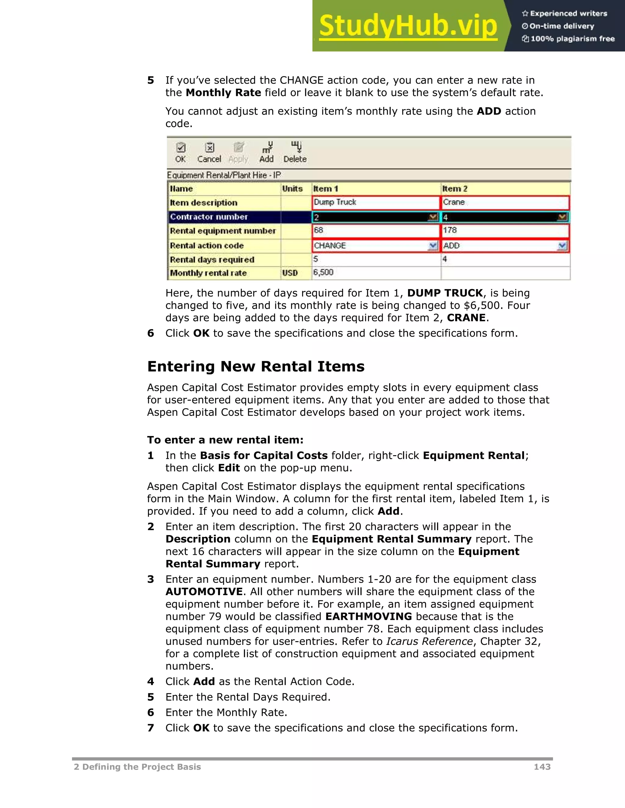2 Defining the Project Basis 143
5 If you’ve selected the CHANGE action code, you can enter a new rate in
the Monthly Rate field or leave it blank to use the system’s default rate.
You cannot adjust an existing item’s monthly rate using the ADD action
code.
Here, the number of days required for Item 1, DUMP TRUCK, is being
changed to five, and its monthly rate is being changed to $6,500. Four
days are being added to the days required for Item 2, CRANE.
6 Click OK to save the specifications and close the specifications form.
Entering New Rental Items
Aspen Capital Cost Estimator provides empty slots in every equipment class
for user-entered equipment items. Any that you enter are added to those that
Aspen Capital Cost Estimator develops based on your project work items.
To enter a new rental item:
1 In the Basis for Capital Costs folder, right-click Equipment Rental;
then click Edit on the pop-up menu.
Aspen Capital Cost Estimator displays the equipment rental specifications
form in the Main Window. A column for the first rental item, labeled Item 1, is
provided. If you need to add a column, click Add.
2 Enter an item description. The first 20 characters will appear in the
Description column on the Equipment Rental Summary report. The
next 16 characters will appear in the size column on the Equipment
Rental Summary report.
3 Enter an equipment number. Numbers 1-20 are for the equipment class
AUTOMOTIVE. All other numbers will share the equipment class of the
equipment number before it. For example, an item assigned equipment
number 79 would be classified EARTHMOVING because that is the
equipment class of equipment number 78. Each equipment class includes
unused numbers for user-entries. Refer to Icarus Reference, Chapter 32,
for a complete list of construction equipment and associated equipment
numbers.
4 Click Add as the Rental Action Code.
5 Enter the Rental Days Required.
6 Enter the Monthly Rate.
7 Click OK to save the specifications and close the specifications form.
 
