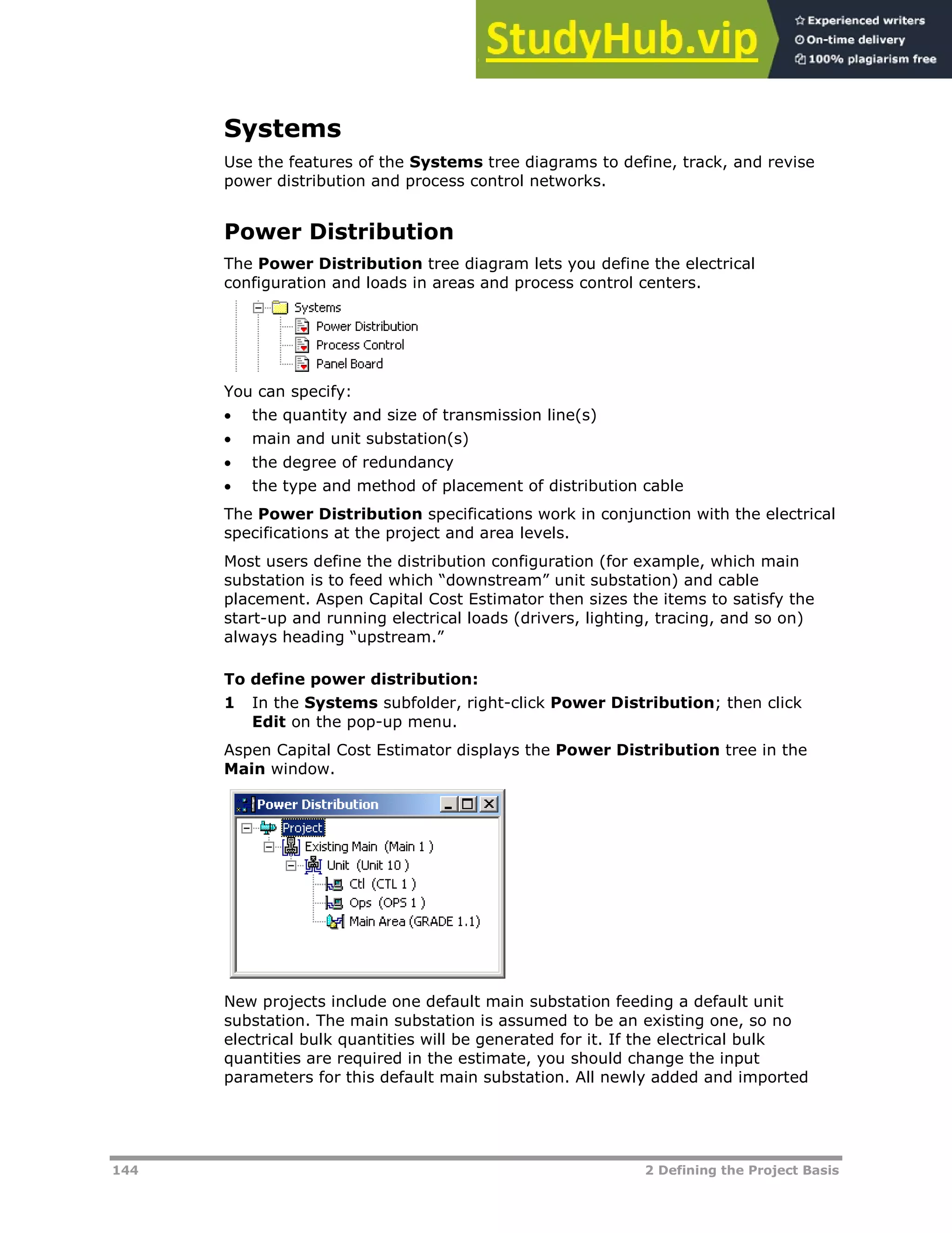 144 2 Defining the Project Basis
Systems
Use the features of the Systems tree diagrams to define, track, and revise
power distribution and process control networks.
Power Distribution
The Power Distribution tree diagram lets you define the electrical
configuration and loads in areas and process control centers.
You can specify:
 the quantity and size of transmission line(s)
 main and unit substation(s)
 the degree of redundancy
 the type and method of placement of distribution cable
The Power Distribution specifications work in conjunction with the electrical
specifications at the project and area levels.
Most users define the distribution configuration (for example, which main
substation is to feed which “downstream” unit substation) and cable
placement. Aspen Capital Cost Estimator then sizes the items to satisfy the
start-up and running electrical loads (drivers, lighting, tracing, and so on)
always heading “upstream.”
To define power distribution:
1 In the Systems subfolder, right-click Power Distribution; then click
Edit on the pop-up menu.
Aspen Capital Cost Estimator displays the Power Distribution tree in the
Main window.
New projects include one default main substation feeding a default unit
substation. The main substation is assumed to be an existing one, so no
electrical bulk quantities will be generated for it. If the electrical bulk
quantities are required in the estimate, you should change the input
parameters for this default main substation. All newly added and imported
 