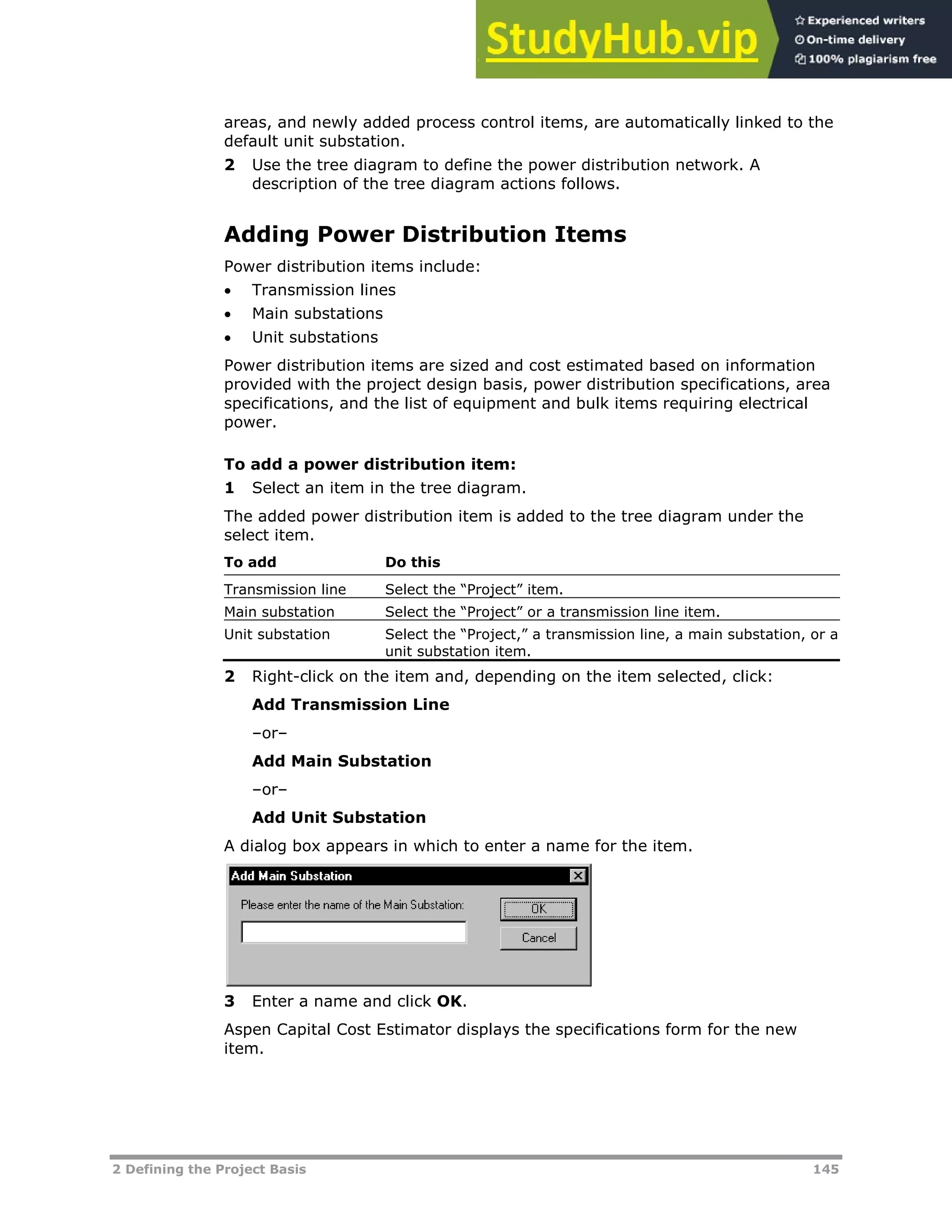 2 Defining the Project Basis 145
areas, and newly added process control items, are automatically linked to the
default unit substation.
2 Use the tree diagram to define the power distribution network. A
description of the tree diagram actions follows.
Adding Power Distribution Items
Power distribution items include:
 Transmission lines
 Main substations
 Unit substations
Power distribution items are sized and cost estimated based on information
provided with the project design basis, power distribution specifications, area
specifications, and the list of equipment and bulk items requiring electrical
power.
To add a power distribution item:
1 Select an item in the tree diagram.
The added power distribution item is added to the tree diagram under the
select item.
To add Do this
Transmission line Select the “Project” item.
Main substation Select the “Project” or a transmission line item.
Unit substation Select the “Project,” a transmission line, a main substation, or a
unit substation item.
2 Right-click on the item and, depending on the item selected, click:
Add Transmission Line
–or–
Add Main Substation
–or–
Add Unit Substation
A dialog box appears in which to enter a name for the item.
3 Enter a name and click OK.
Aspen Capital Cost Estimator displays the specifications form for the new
item.
 