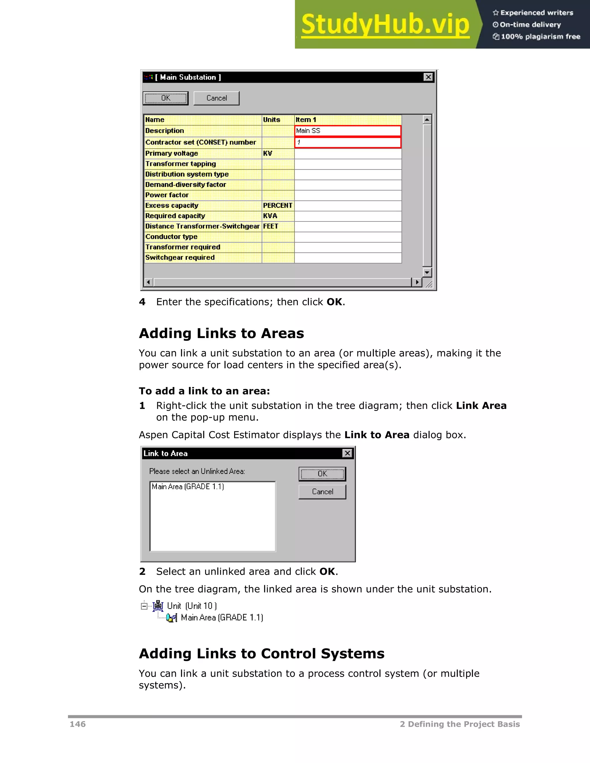 146 2 Defining the Project Basis
4 Enter the specifications; then click OK.
Adding Links to Areas
You can link a unit substation to an area (or multiple areas), making it the
power source for load centers in the specified area(s).
To add a link to an area:
1 Right-click the unit substation in the tree diagram; then click Link Area
on the pop-up menu.
Aspen Capital Cost Estimator displays the Link to Area dialog box.
2 Select an unlinked area and click OK.
On the tree diagram, the linked area is shown under the unit substation.
Adding Links to Control Systems
You can link a unit substation to a process control system (or multiple
systems).
 