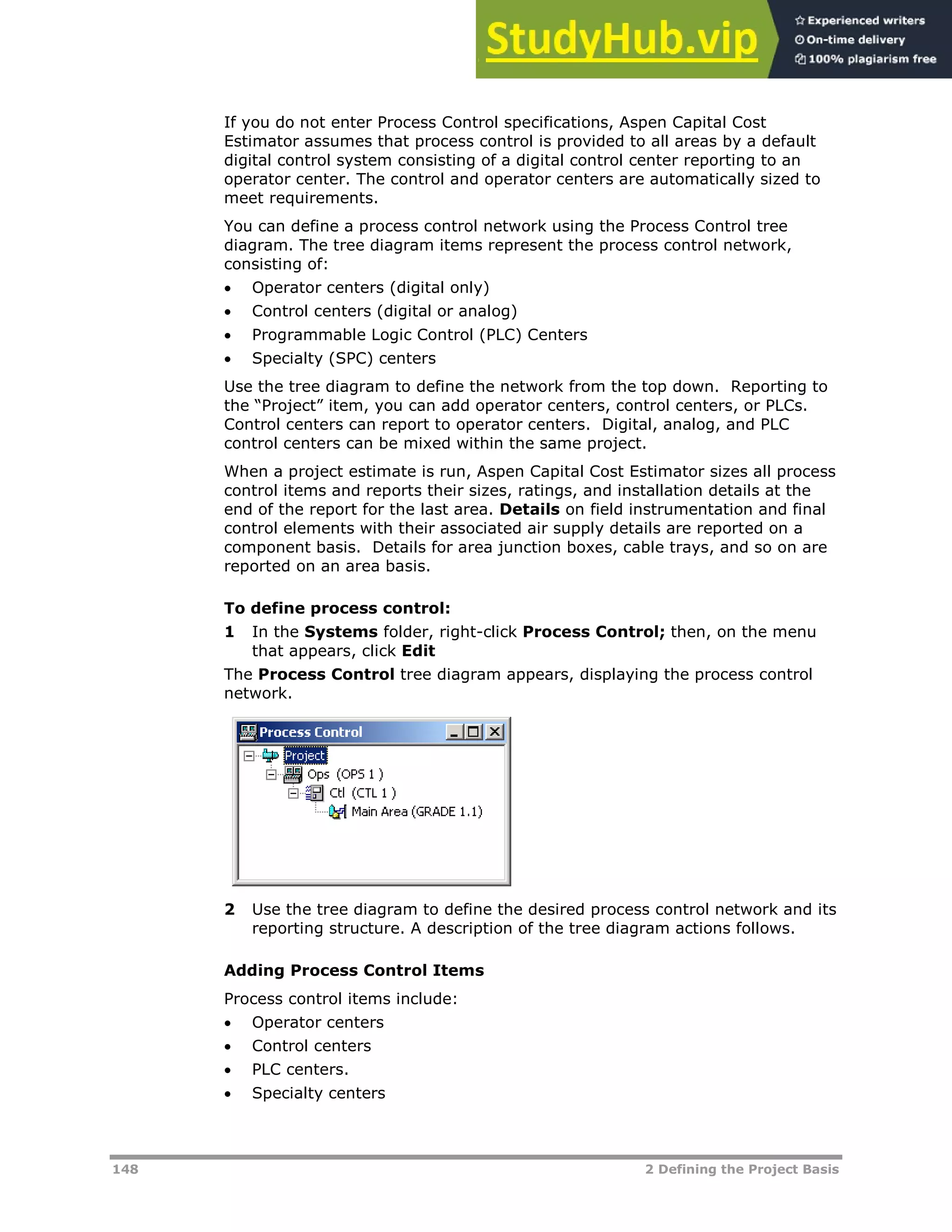 148 2 Defining the Project Basis
If you do not enter Process Control specifications, Aspen Capital Cost
Estimator assumes that process control is provided to all areas by a default
digital control system consisting of a digital control center reporting to an
operator center. The control and operator centers are automatically sized to
meet requirements.
You can define a process control network using the Process Control tree
diagram. The tree diagram items represent the process control network,
consisting of:
 Operator centers (digital only)
 Control centers (digital or analog)
 Programmable Logic Control (PLC) Centers
 Specialty (SPC) centers
Use the tree diagram to define the network from the top down. Reporting to
the “Project” item, you can add operator centers, control centers, or PLCs.
Control centers can report to operator centers. Digital, analog, and PLC
control centers can be mixed within the same project.
When a project estimate is run, Aspen Capital Cost Estimator sizes all process
control items and reports their sizes, ratings, and installation details at the
end of the report for the last area. Details on field instrumentation and final
control elements with their associated air supply details are reported on a
component basis. Details for area junction boxes, cable trays, and so on are
reported on an area basis.
To define process control:
1 In the Systems folder, right-click Process Control; then, on the menu
that appears, click Edit
The Process Control tree diagram appears, displaying the process control
network.
2 Use the tree diagram to define the desired process control network and its
reporting structure. A description of the tree diagram actions follows.
Adding Process Control Items
Process control items include:
 Operator centers
 Control centers
 PLC centers.
 Specialty centers
 
