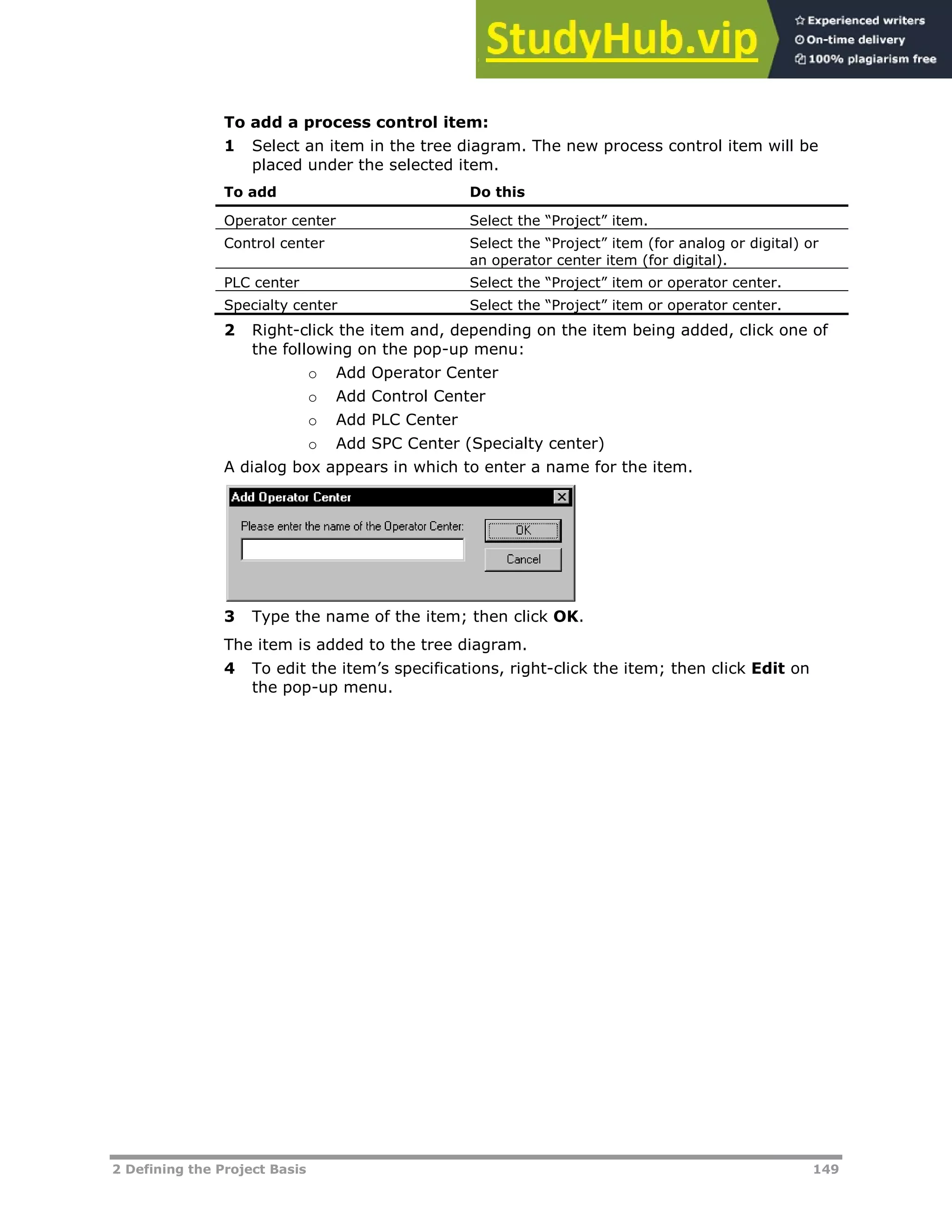 2 Defining the Project Basis 149
To add a process control item:
1 Select an item in the tree diagram. The new process control item will be
placed under the selected item.
To add Do this
Operator center Select the “Project” item.
Control center Select the “Project” item (for analog or digital) or
an operator center item (for digital).
PLC center Select the “Project” item or operator center.
Specialty center Select the “Project” item or operator center.
2 Right-click the item and, depending on the item being added, click one of
the following on the pop-up menu:
o Add Operator Center
o Add Control Center
o Add PLC Center
o Add SPC Center (Specialty center)
A dialog box appears in which to enter a name for the item.
3 Type the name of the item; then click OK.
The item is added to the tree diagram.
4 To edit the item’s specifications, right-click the item; then click Edit on
the pop-up menu.
 