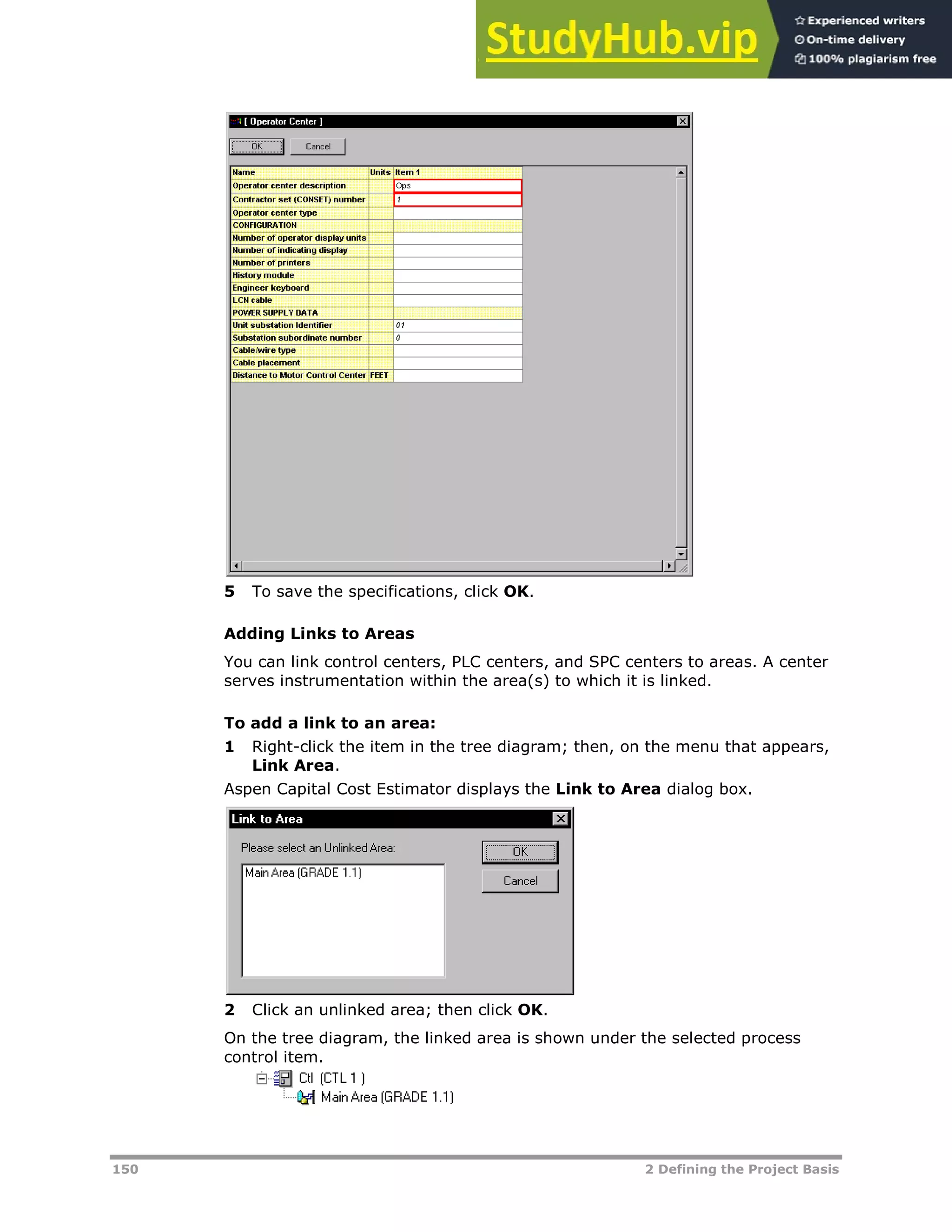 150 2 Defining the Project Basis
5 To save the specifications, click OK.
Adding Links to Areas
You can link control centers, PLC centers, and SPC centers to areas. A center
serves instrumentation within the area(s) to which it is linked.
To add a link to an area:
1 Right-click the item in the tree diagram; then, on the menu that appears,
Link Area.
Aspen Capital Cost Estimator displays the Link to Area dialog box.
2 Click an unlinked area; then click OK.
On the tree diagram, the linked area is shown under the selected process
control item.
 