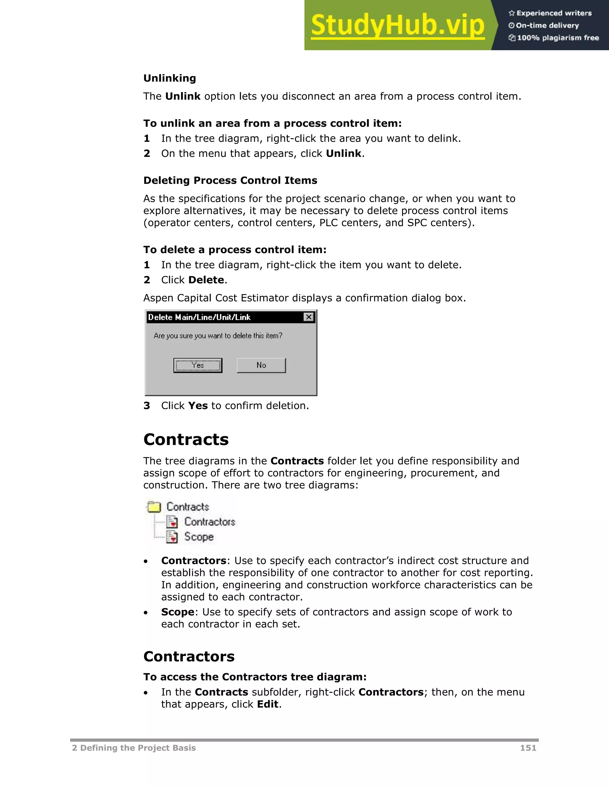 2 Defining the Project Basis 151
Unlinking
The Unlink option lets you disconnect an area from a process control item.
To unlink an area from a process control item:
1 In the tree diagram, right-click the area you want to delink.
2 On the menu that appears, click Unlink.
Deleting Process Control Items
As the specifications for the project scenario change, or when you want to
explore alternatives, it may be necessary to delete process control items
(operator centers, control centers, PLC centers, and SPC centers).
To delete a process control item:
1 In the tree diagram, right-click the item you want to delete.
2 Click Delete.
Aspen Capital Cost Estimator displays a confirmation dialog box.
3 Click Yes to confirm deletion.
Contracts
The tree diagrams in the Contracts folder let you define responsibility and
assign scope of effort to contractors for engineering, procurement, and
construction. There are two tree diagrams:
 Contractors: Use to specify each contractor’s indirect cost structure and
establish the responsibility of one contractor to another for cost reporting.
In addition, engineering and construction workforce characteristics can be
assigned to each contractor.
 Scope: Use to specify sets of contractors and assign scope of work to
each contractor in each set.
Contractors
To access the Contractors tree diagram:
 In the Contracts subfolder, right-click Contractors; then, on the menu
that appears, click Edit.
 