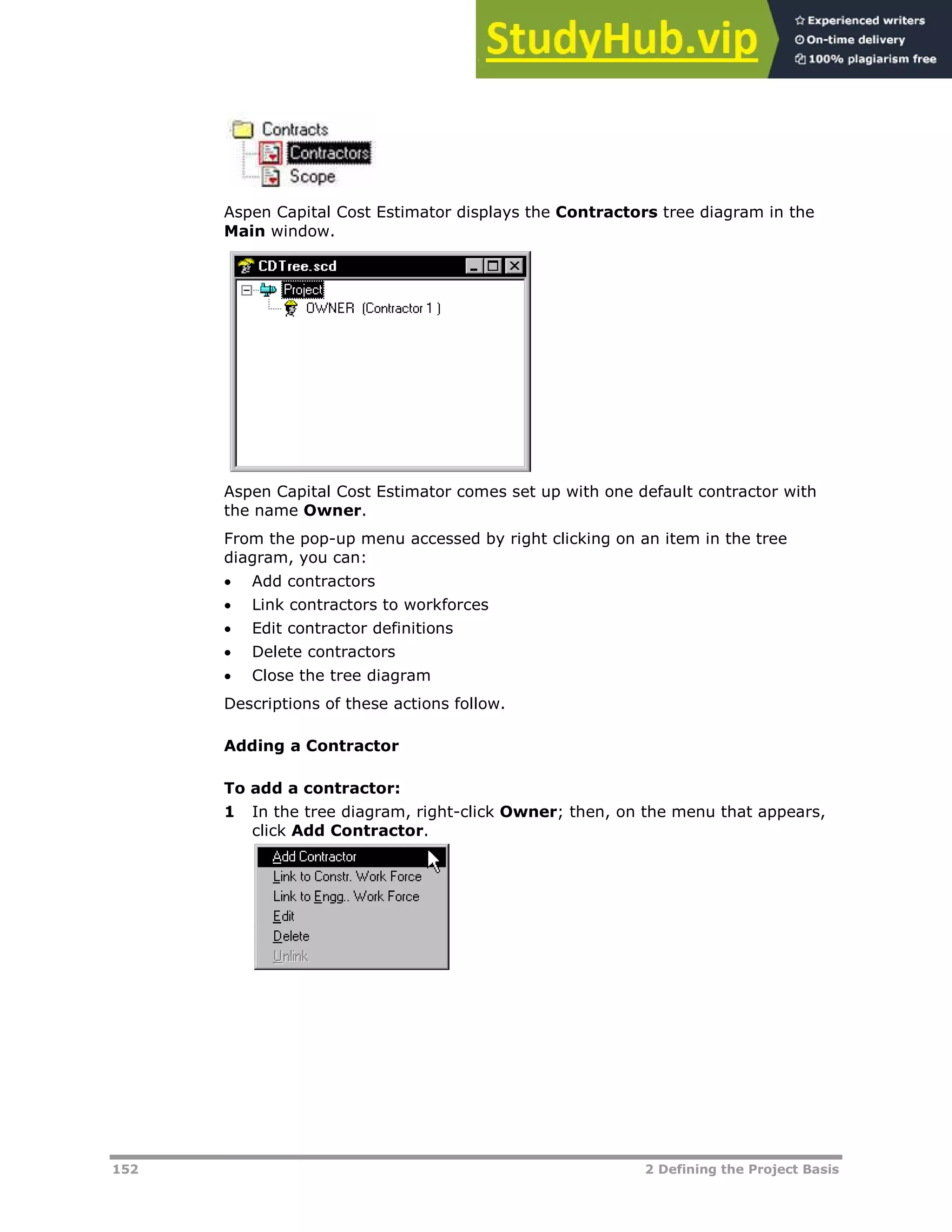152 2 Defining the Project Basis
Aspen Capital Cost Estimator displays the Contractors tree diagram in the
Main window.
Aspen Capital Cost Estimator comes set up with one default contractor with
the name Owner.
From the pop-up menu accessed by right clicking on an item in the tree
diagram, you can:
 Add contractors
 Link contractors to workforces
 Edit contractor definitions
 Delete contractors
 Close the tree diagram
Descriptions of these actions follow.
Adding a Contractor
To add a contractor:
1 In the tree diagram, right-click Owner; then, on the menu that appears,
click Add Contractor.
 