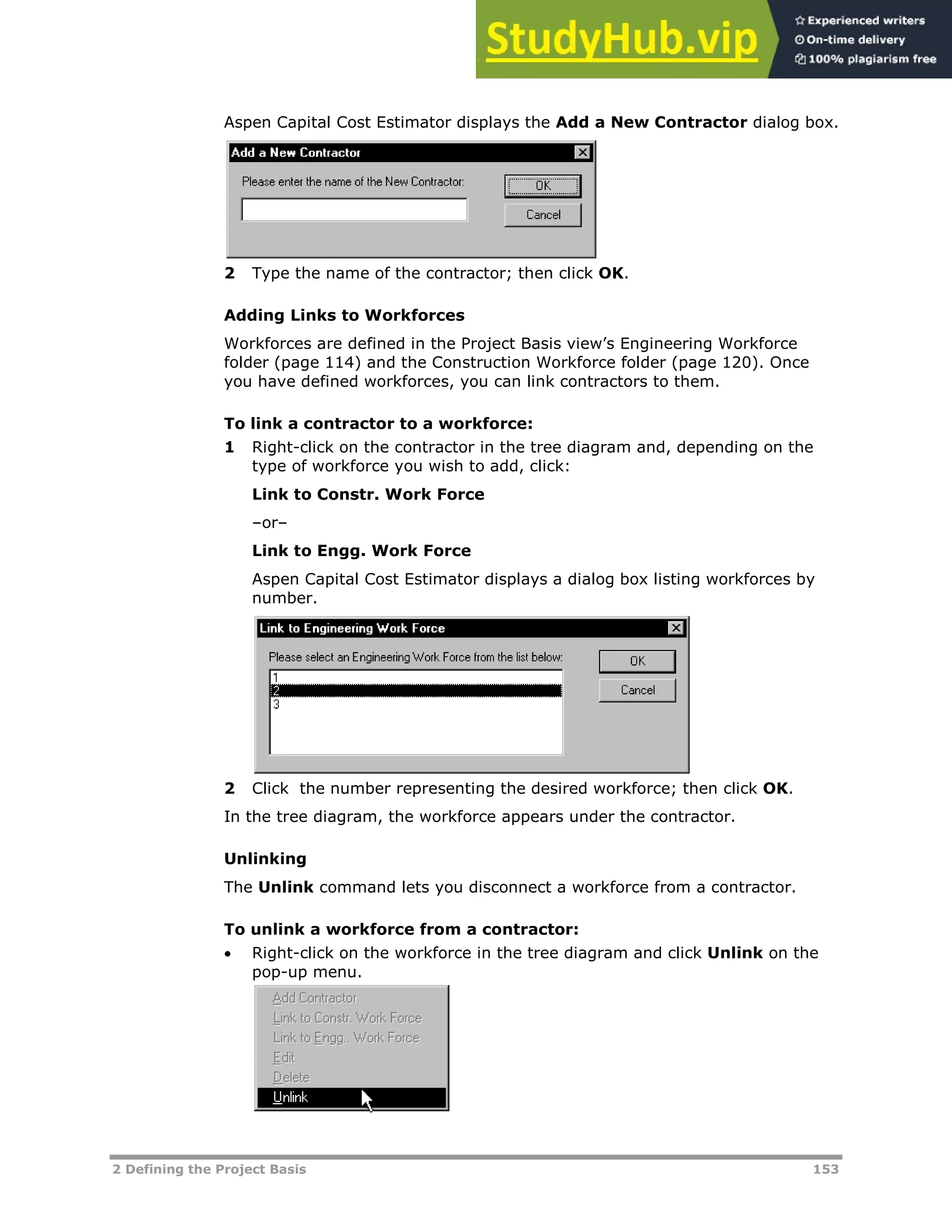 2 Defining the Project Basis 153
Aspen Capital Cost Estimator displays the Add a New Contractor dialog box.
2 Type the name of the contractor; then click OK.
Adding Links to Workforces
Workforces are defined in the Project Basis view’s Engineering Workforce
folder (page XX114XX) and the Construction Workforce folder (page XX120XX). Once
you have defined workforces, you can link contractors to them.
To link a contractor to a workforce:
1 Right-click on the contractor in the tree diagram and, depending on the
type of workforce you wish to add, click:
Link to Constr. Work Force
–or–
Link to Engg. Work Force
Aspen Capital Cost Estimator displays a dialog box listing workforces by
number.
2 Click the number representing the desired workforce; then click OK.
In the tree diagram, the workforce appears under the contractor.
Unlinking
The Unlink command lets you disconnect a workforce from a contractor.
To unlink a workforce from a contractor:
 Right-click on the workforce in the tree diagram and click Unlink on the
pop-up menu.
 