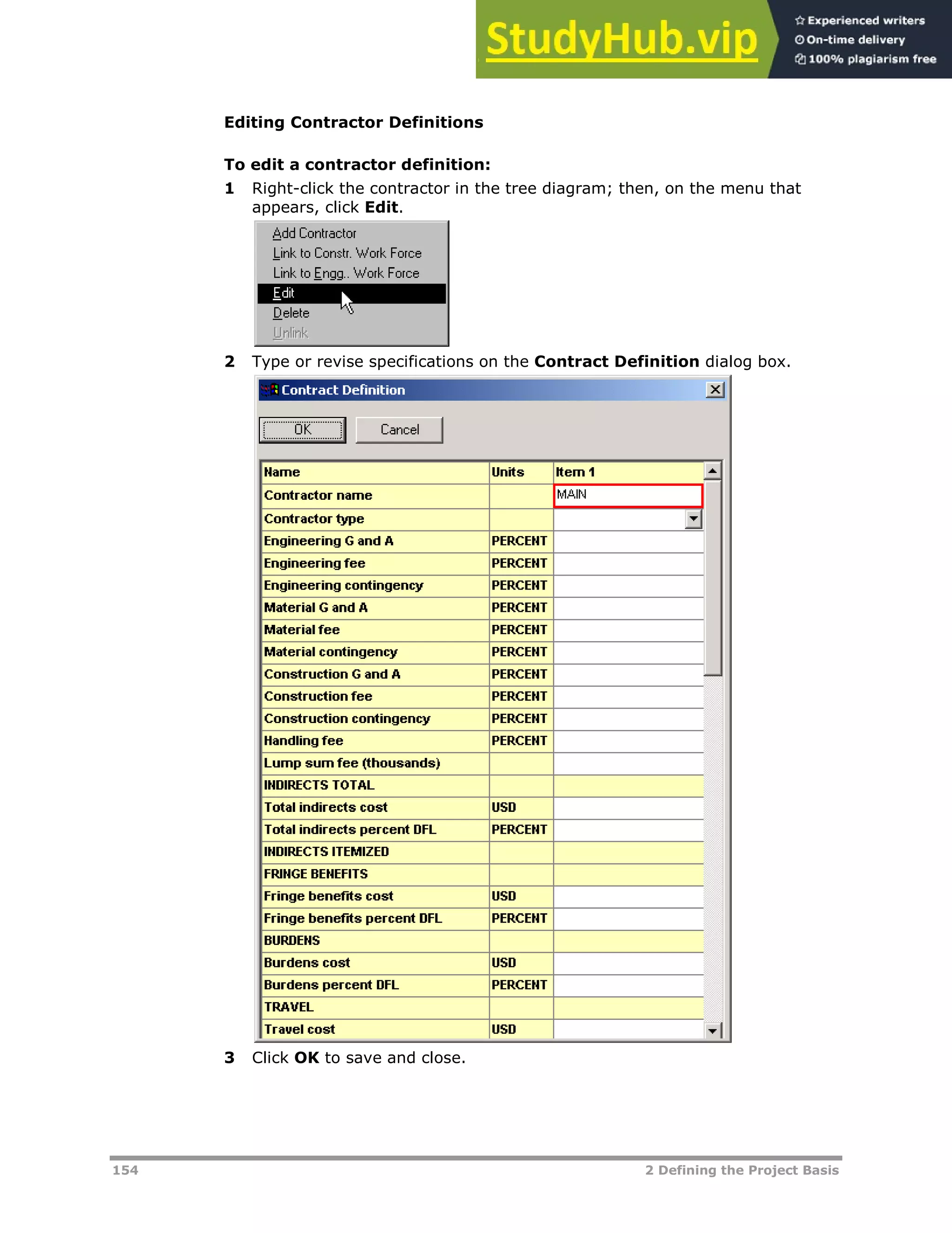 154 2 Defining the Project Basis
Editing Contractor Definitions
To edit a contractor definition:
1 Right-click the contractor in the tree diagram; then, on the menu that
appears, click Edit.
2 Type or revise specifications on the Contract Definition dialog box.
3 Click OK to save and close.
 