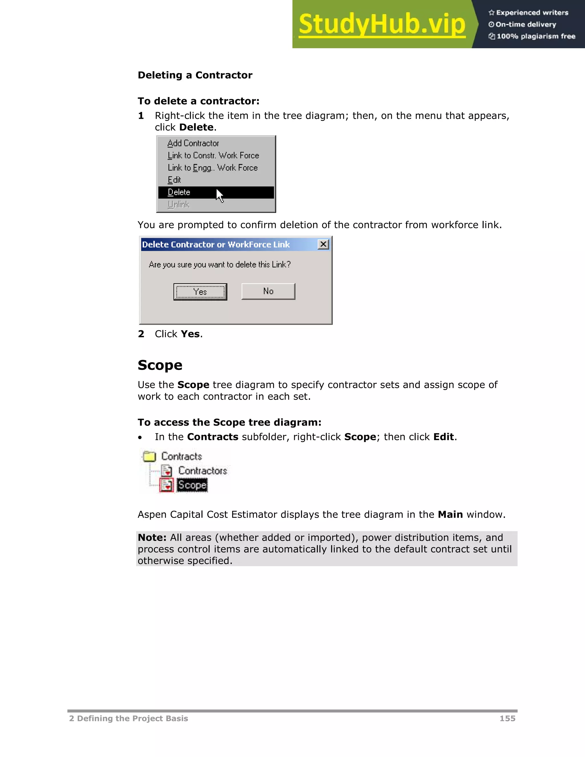 2 Defining the Project Basis 155
Deleting a Contractor
To delete a contractor:
1 Right-click the item in the tree diagram; then, on the menu that appears,
click Delete.
You are prompted to confirm deletion of the contractor from workforce link.
2 Click Yes.
Scope
Use the Scope tree diagram to specify contractor sets and assign scope of
work to each contractor in each set.
To access the Scope tree diagram:
 In the Contracts subfolder, right-click Scope; then click Edit.
Aspen Capital Cost Estimator displays the tree diagram in the Main window.
Note: All areas (whether added or imported), power distribution items, and
process control items are automatically linked to the default contract set until
otherwise specified.
 