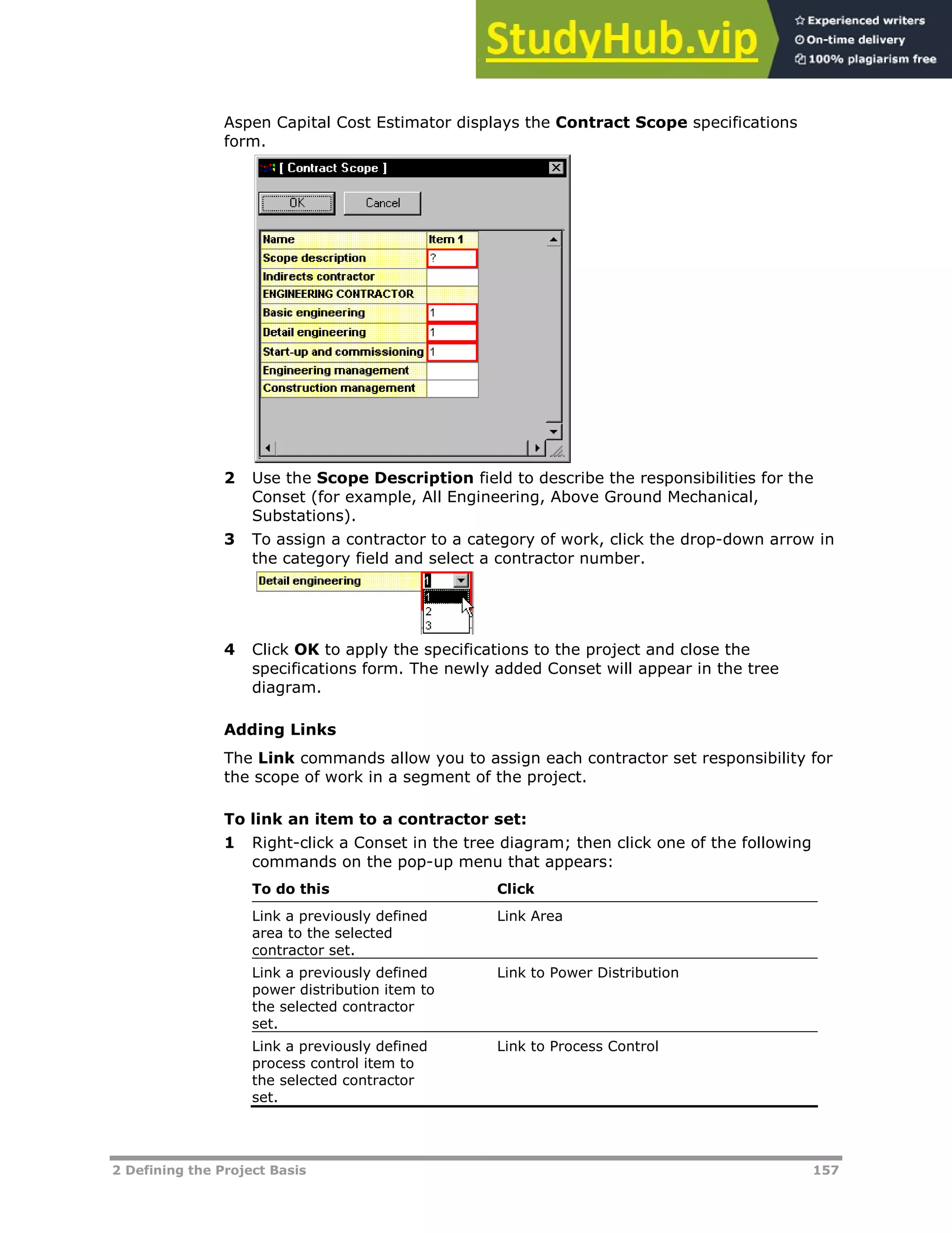 2 Defining the Project Basis 157
Aspen Capital Cost Estimator displays the Contract Scope specifications
form.
2 Use the Scope Description field to describe the responsibilities for the
Conset (for example, All Engineering, Above Ground Mechanical,
Substations).
3 To assign a contractor to a category of work, click the drop-down arrow in
the category field and select a contractor number.
4 Click OK to apply the specifications to the project and close the
specifications form. The newly added Conset will appear in the tree
diagram.
Adding Links
The Link commands allow you to assign each contractor set responsibility for
the scope of work in a segment of the project.
To link an item to a contractor set:
1 Right-click a Conset in the tree diagram; then click one of the following
commands on the pop-up menu that appears:
To do this Click
Link a previously defined
area to the selected
contractor set.
Link Area
Link a previously defined
power distribution item to
the selected contractor
set.
Link to Power Distribution
Link a previously defined
process control item to
the selected contractor
set.
Link to Process Control
 
