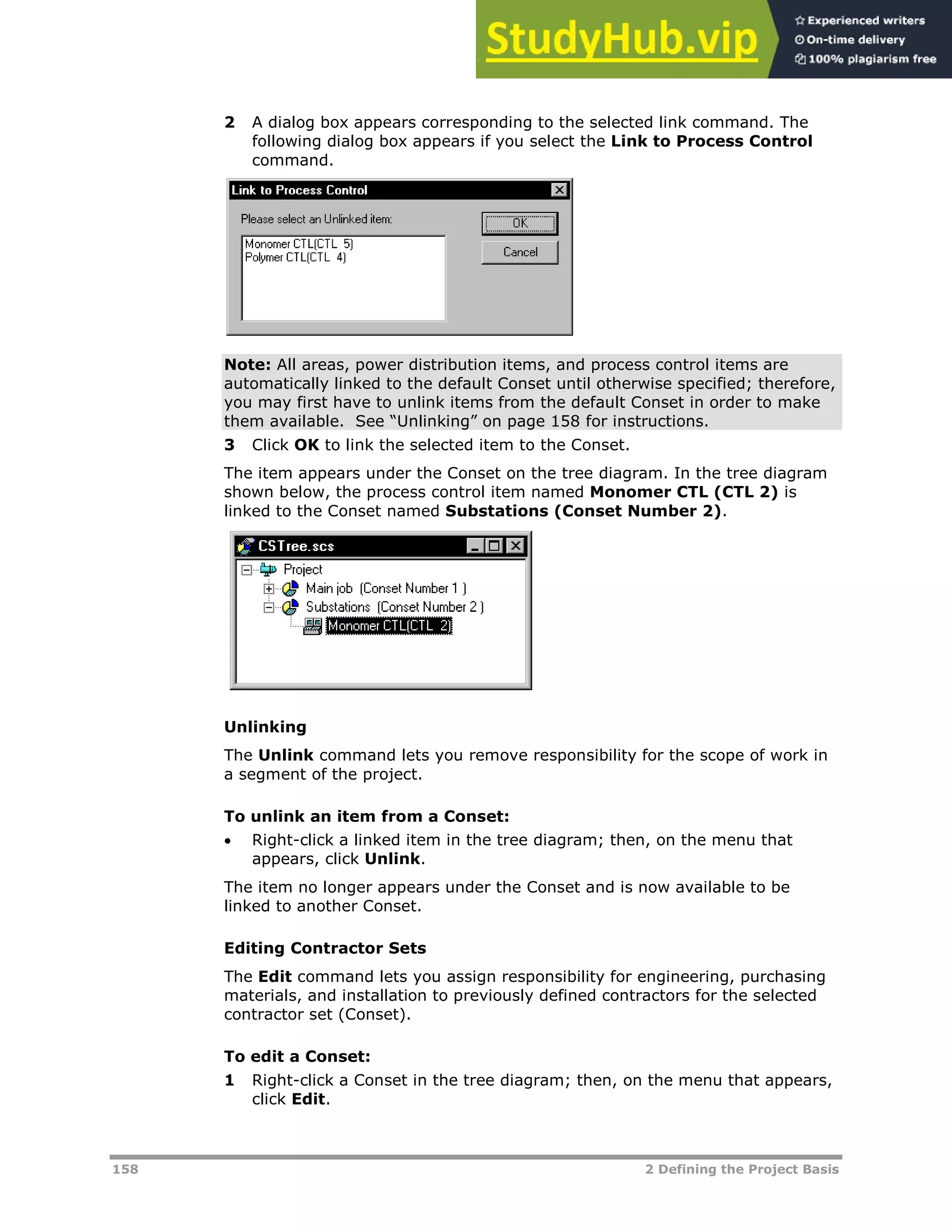 158 2 Defining the Project Basis
2 A dialog box appears corresponding to the selected link command. The
following dialog box appears if you select the Link to Process Control
command.
Note: All areas, power distribution items, and process control items are
automatically linked to the default Conset until otherwise specified; therefore,
you may first have to unlink items from the default Conset in order to make
them available. See “Unlinking” on page XX158XX for instructions.
3 Click OK to link the selected item to the Conset.
The item appears under the Conset on the tree diagram. In the tree diagram
shown below, the process control item named Monomer CTL (CTL 2) is
linked to the Conset named Substations (Conset Number 2).
Unlinking
The Unlink command lets you remove responsibility for the scope of work in
a segment of the project.
To unlink an item from a Conset:
 Right-click a linked item in the tree diagram; then, on the menu that
appears, click Unlink.
The item no longer appears under the Conset and is now available to be
linked to another Conset.
Editing Contractor Sets
The Edit command lets you assign responsibility for engineering, purchasing
materials, and installation to previously defined contractors for the selected
contractor set (Conset).
To edit a Conset:
1 Right-click a Conset in the tree diagram; then, on the menu that appears,
click Edit.
 