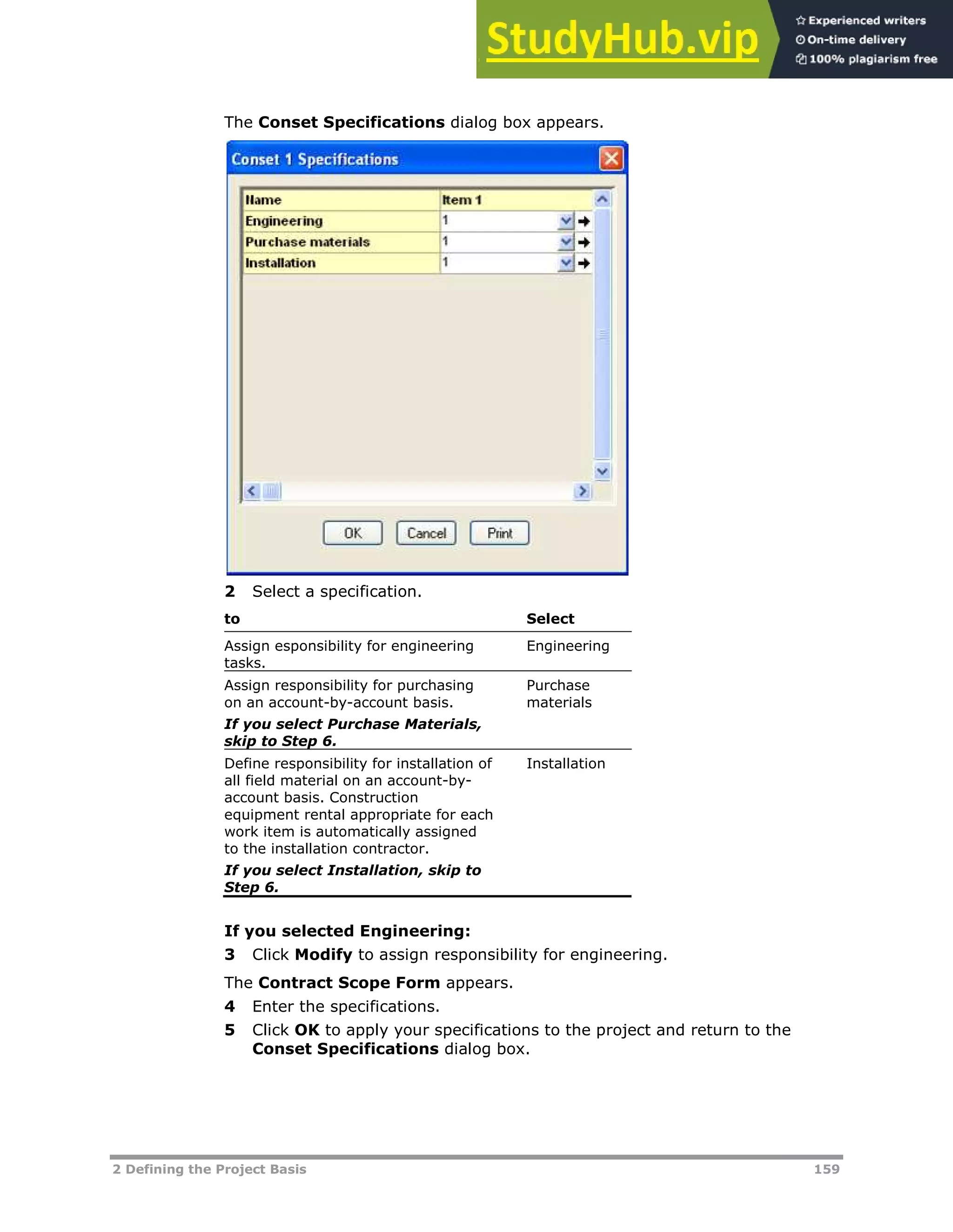 2 Defining the Project Basis 159
The Conset Specifications dialog box appears.
2 Select a specification.
to Select
Assign esponsibility for engineering
tasks.
Engineering
Assign responsibility for purchasing
on an account-by-account basis.
If you select Purchase Materials,
skip to Step 6.
Purchase
materials
Define responsibility for installation of
all field material on an account-by-
account basis. Construction
equipment rental appropriate for each
work item is automatically assigned
to the installation contractor.
If you select Installation, skip to
Step 6.
Installation
If you selected Engineering:
3 Click Modify to assign responsibility for engineering.
The Contract Scope Form appears.
4 Enter the specifications.
5 Click OK to apply your specifications to the project and return to the
Conset Specifications dialog box.
 