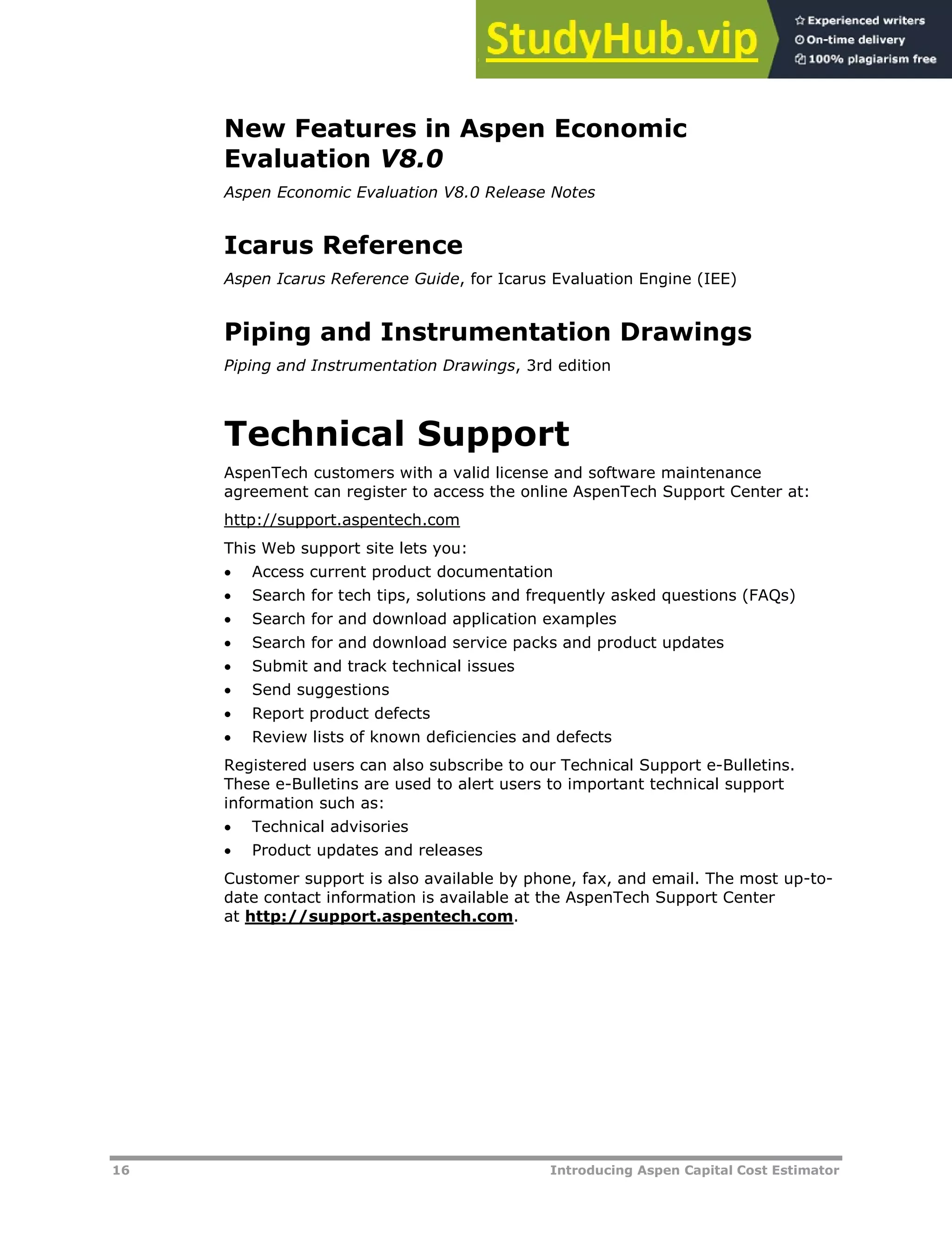 16 Introducing Aspen Capital Cost Estimator
New Features in Aspen Economic
Evaluation V8.0
Aspen Economic Evaluation V8.0 Release Notes
Icarus Reference
Aspen Icarus Reference Guide, for Icarus Evaluation Engine (IEE)
Piping and Instrumentation Drawings
Piping and Instrumentation Drawings, 3rd edition
Technical Support
AspenTech customers with a valid license and software maintenance
agreement can register to access the online AspenTech Support Center at:
Hhttp://support.aspentech.comH
This Web support site lets you:
 Access current product documentation
 Search for tech tips, solutions and frequently asked questions (FAQs)
 Search for and download application examples
 Search for and download service packs and product updates
 Submit and track technical issues
 Send suggestions
 Report product defects
 Review lists of known deficiencies and defects
Registered users can also subscribe to our Technical Support e-Bulletins.
These e-Bulletins are used to alert users to important technical support
information such as:
 Technical advisories
 Product updates and releases
Customer support is also available by phone, fax, and email. The most up-to-
date contact information is available at the AspenTech Support Center
at Hhttp://support.aspentech.comH.
 