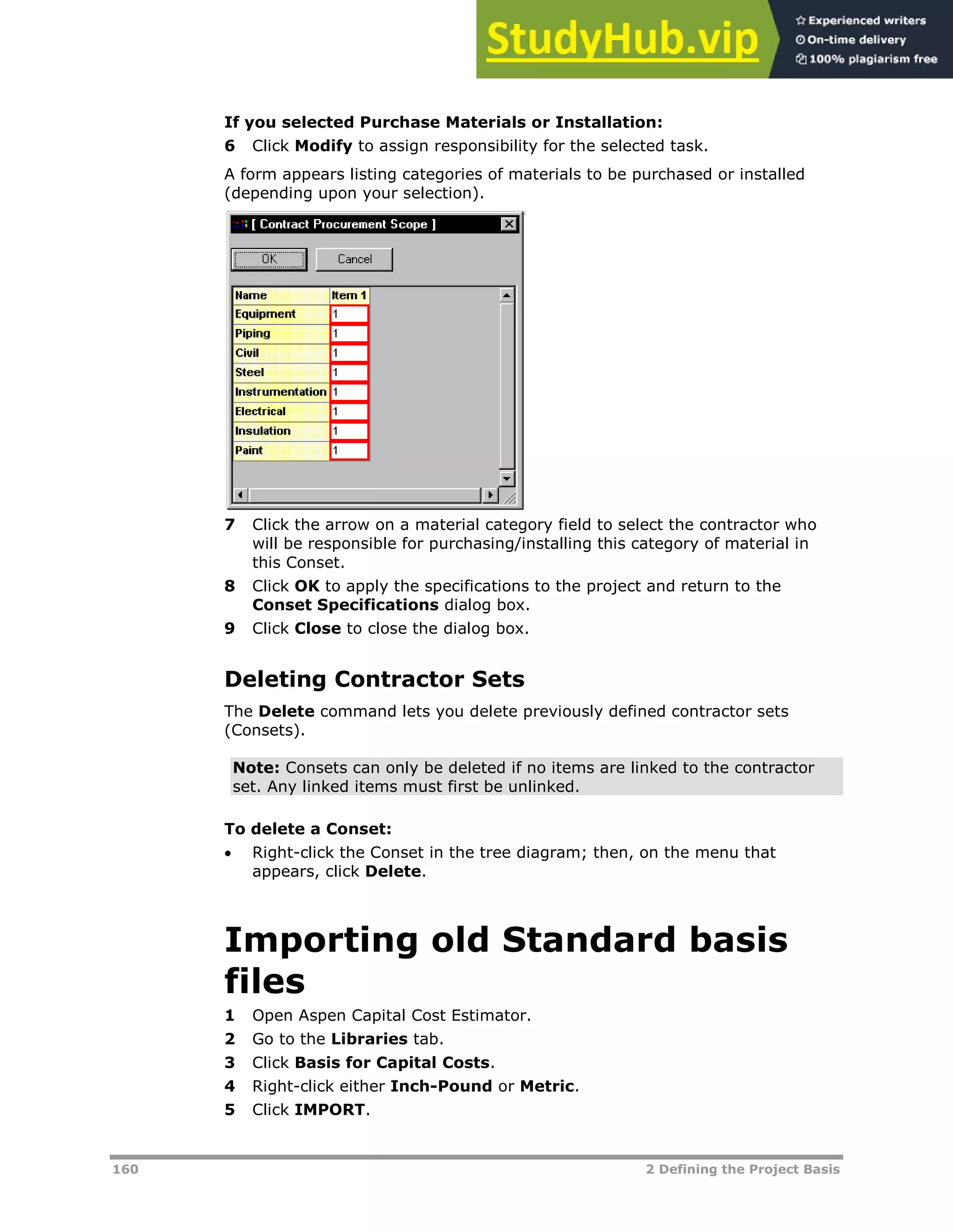 160 2 Defining the Project Basis
If you selected Purchase Materials or Installation:
6 Click Modify to assign responsibility for the selected task.
A form appears listing categories of materials to be purchased or installed
(depending upon your selection).
7 Click the arrow on a material category field to select the contractor who
will be responsible for purchasing/installing this category of material in
this Conset.
8 Click OK to apply the specifications to the project and return to the
Conset Specifications dialog box.
9 Click Close to close the dialog box.
Deleting Contractor Sets
The Delete command lets you delete previously defined contractor sets
(Consets).
Note: Consets can only be deleted if no items are linked to the contractor
set. Any linked items must first be unlinked.
To delete a Conset:
 Right-click the Conset in the tree diagram; then, on the menu that
appears, click Delete.
Importing old Standard basis
files
1 Open Aspen Capital Cost Estimator.
2 Go to the Libraries tab.
3 Click Basis for Capital Costs.
4 Right-click either Inch-Pound or Metric.
5 Click IMPORT.
 