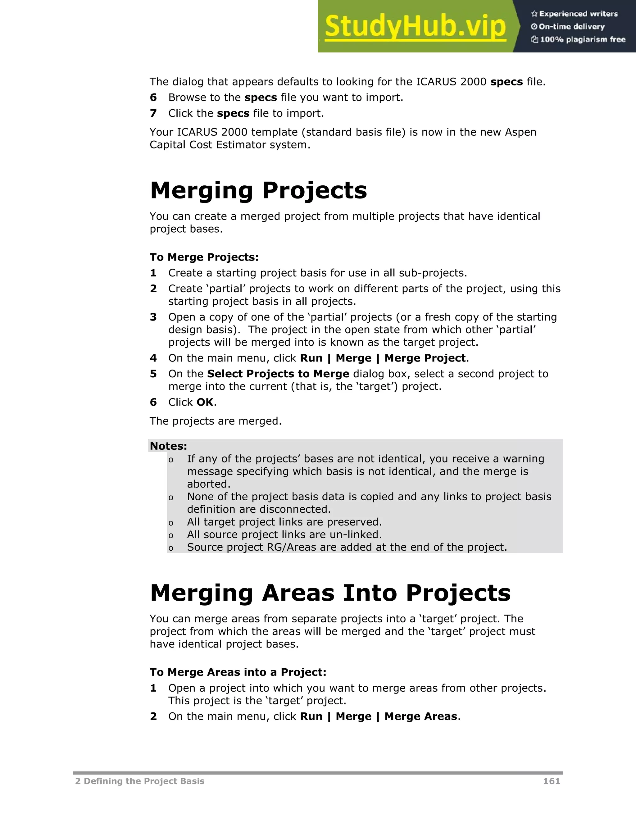 2 Defining the Project Basis 161
The dialog that appears defaults to looking for the ICARUS 2000 specs file.
6 Browse to the specs file you want to import.
7 Click the specs file to import.
Your ICARUS 2000 template (standard basis file) is now in the new Aspen
Capital Cost Estimator system.
Merging Projects
You can create a merged project from multiple projects that have identical
project bases.
To Merge Projects:
1 Create a starting project basis for use in all sub-projects.
2 Create ‘partial’ projects to work on different parts of the project, using this
starting project basis in all projects.
3 Open a copy of one of the ‘partial’ projects (or a fresh copy of the starting
design basis). The project in the open state from which other ‘partial’
projects will be merged into is known as the target project.
4 On the main menu, click Run | Merge | Merge Project.
5 On the Select Projects to Merge dialog box, select a second project to
merge into the current (that is, the ‘target’) project.
6 Click OK.
The projects are merged.
Notes:
o If any of the projects’ bases are not identical, you receive a warning
message specifying which basis is not identical, and the merge is
aborted.
o None of the project basis data is copied and any links to project basis
definition are disconnected.
o All target project links are preserved.
o All source project links are un-linked.
o Source project RG/Areas are added at the end of the project.
Merging Areas Into Projects
You can merge areas from separate projects into a ‘target’ project. The
project from which the areas will be merged and the ‘target’ project must
have identical project bases.
To Merge Areas into a Project:
1 Open a project into which you want to merge areas from other projects.
This project is the ‘target’ project.
2 On the main menu, click Run | Merge | Merge Areas.
 