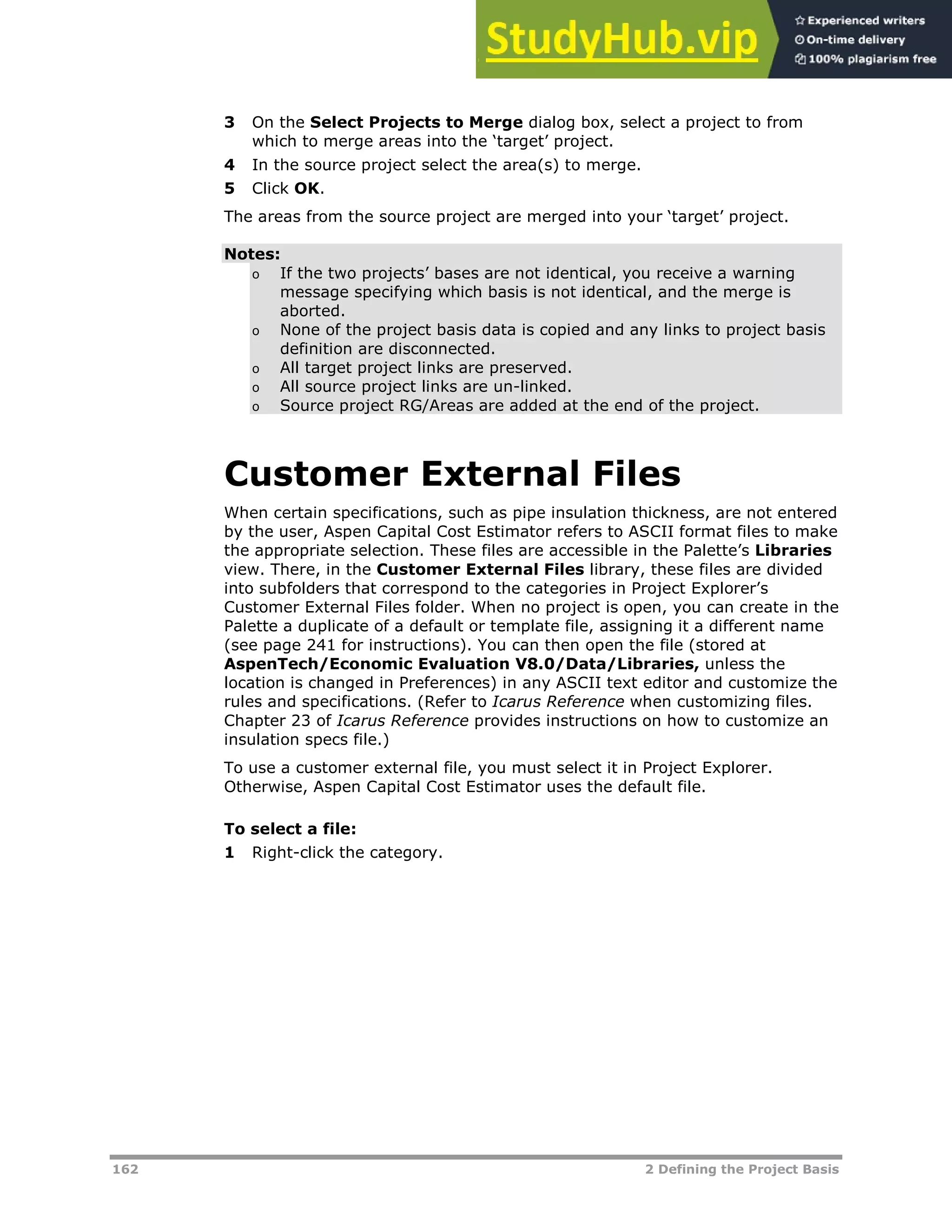 162 2 Defining the Project Basis
3 On the Select Projects to Merge dialog box, select a project to from
which to merge areas into the ‘target’ project.
4 In the source project select the area(s) to merge.
5 Click OK.
The areas from the source project are merged into your ‘target’ project.
Notes:
o If the two projects’ bases are not identical, you receive a warning
message specifying which basis is not identical, and the merge is
aborted.
o None of the project basis data is copied and any links to project basis
definition are disconnected.
o All target project links are preserved.
o All source project links are un-linked.
o Source project RG/Areas are added at the end of the project.
Customer External Files
When certain specifications, such as pipe insulation thickness, are not entered
by the user, Aspen Capital Cost Estimator refers to ASCII format files to make
the appropriate selection. These files are accessible in the Palette’s Libraries
view. There, in the Customer External Files library, these files are divided
into subfolders that correspond to the categories in Project Explorer’s
Customer External Files folder. When no project is open, you can create in the
Palette a duplicate of a default or template file, assigning it a different name
(see page XX241XX for instructions). You can then open the file (stored at
AspenTech/Economic Evaluation V8.0/Data/Libraries, unless the
location is changed in Preferences) in any ASCII text editor and customize the
rules and specifications. (Refer to Icarus Reference when customizing files.
Chapter 23 of Icarus Reference provides instructions on how to customize an
insulation specs file.)
To use a customer external file, you must select it in Project Explorer.
Otherwise, Aspen Capital Cost Estimator uses the default file.
To select a file:
1 Right-click the category.
 