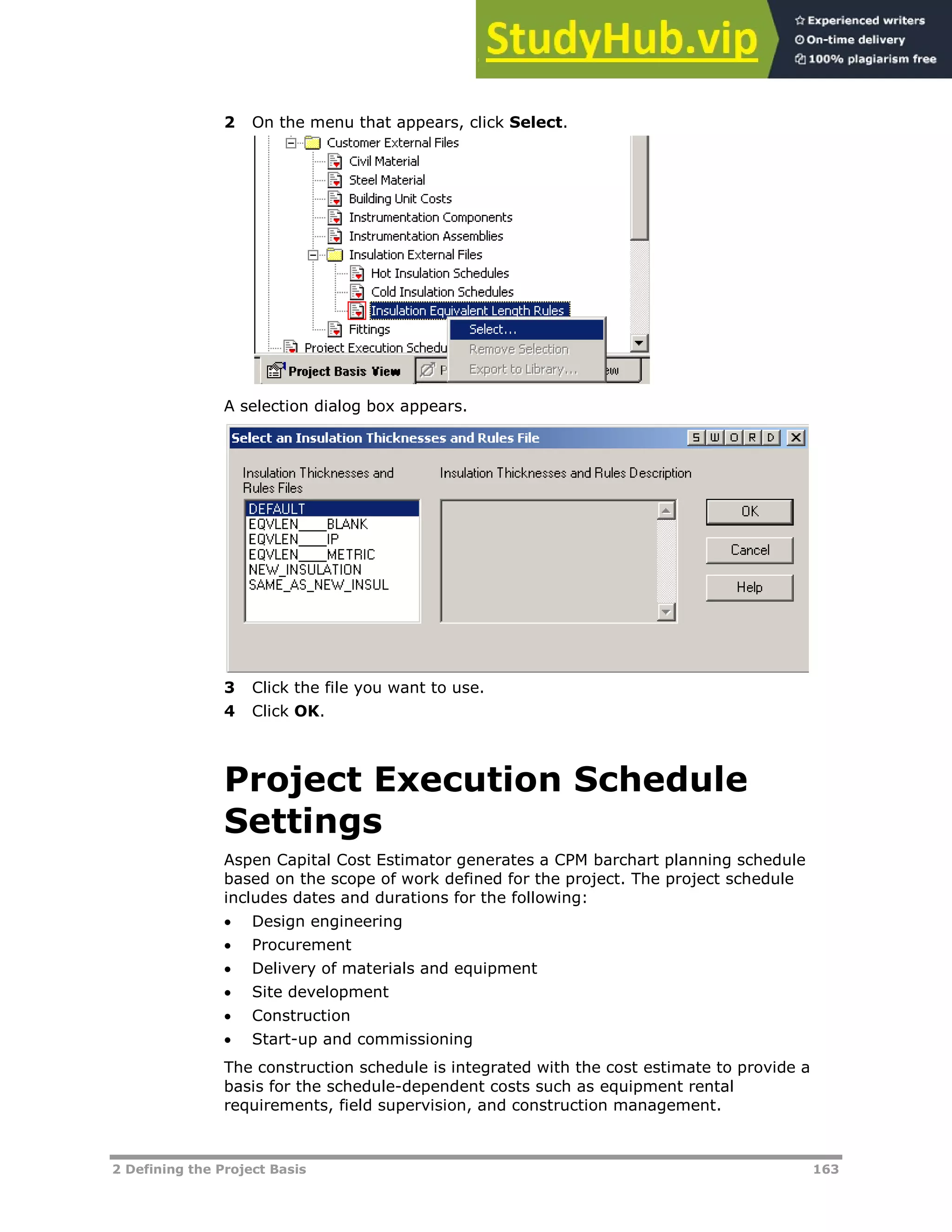2 Defining the Project Basis 163
2 On the menu that appears, click Select.
A selection dialog box appears.
3 Click the file you want to use.
4 Click OK.
Project Execution Schedule
Settings
Aspen Capital Cost Estimator generates a CPM barchart planning schedule
based on the scope of work defined for the project. The project schedule
includes dates and durations for the following:
 Design engineering
 Procurement
 Delivery of materials and equipment
 Site development
 Construction
 Start-up and commissioning
The construction schedule is integrated with the cost estimate to provide a
basis for the schedule-dependent costs such as equipment rental
requirements, field supervision, and construction management.
 