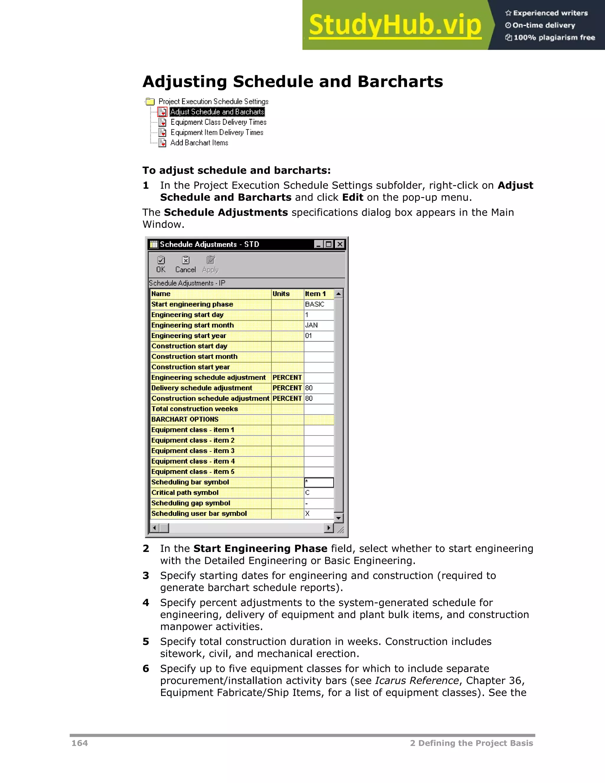 164 2 Defining the Project Basis
Adjusting Schedule and Barcharts
To adjust schedule and barcharts:
1 In the Project Execution Schedule Settings subfolder, right-click on Adjust
Schedule and Barcharts and click Edit on the pop-up menu.
The Schedule Adjustments specifications dialog box appears in the Main
Window.
2 In the Start Engineering Phase field, select whether to start engineering
with the Detailed Engineering or Basic Engineering.
3 Specify starting dates for engineering and construction (required to
generate barchart schedule reports).
4 Specify percent adjustments to the system-generated schedule for
engineering, delivery of equipment and plant bulk items, and construction
manpower activities.
5 Specify total construction duration in weeks. Construction includes
sitework, civil, and mechanical erection.
6 Specify up to five equipment classes for which to include separate
procurement/installation activity bars (see Icarus Reference, Chapter 36,
Equipment Fabricate/Ship Items, for a list of equipment classes). See the
 