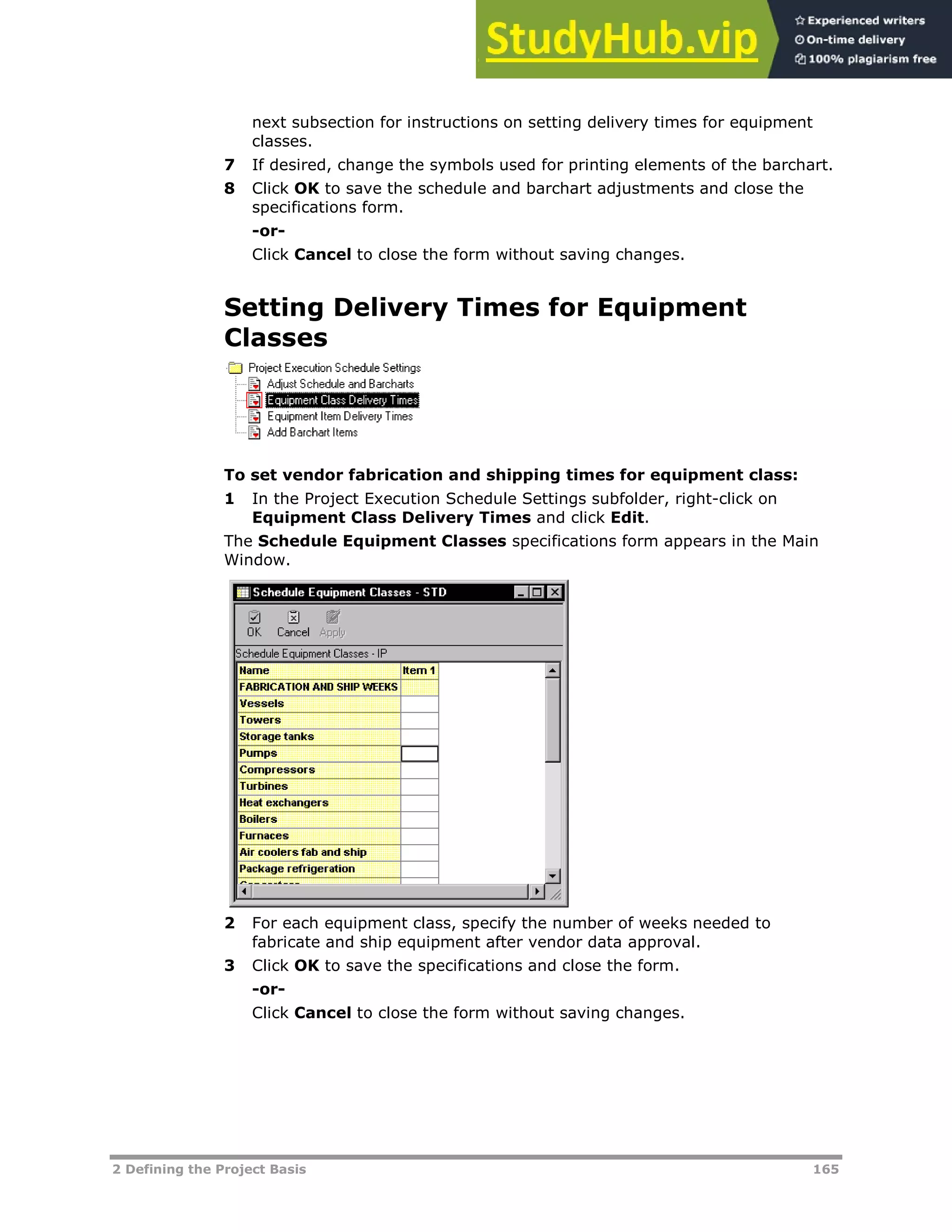 2 Defining the Project Basis 165
next subsection for instructions on setting delivery times for equipment
classes.
7 If desired, change the symbols used for printing elements of the barchart.
8 Click OK to save the schedule and barchart adjustments and close the
specifications form.
-or-
Click Cancel to close the form without saving changes.
Setting Delivery Times for Equipment
Classes
To set vendor fabrication and shipping times for equipment class:
1 In the Project Execution Schedule Settings subfolder, right-click on
Equipment Class Delivery Times and click Edit.
The Schedule Equipment Classes specifications form appears in the Main
Window.
2 For each equipment class, specify the number of weeks needed to
fabricate and ship equipment after vendor data approval.
3 Click OK to save the specifications and close the form.
-or-
Click Cancel to close the form without saving changes.
 