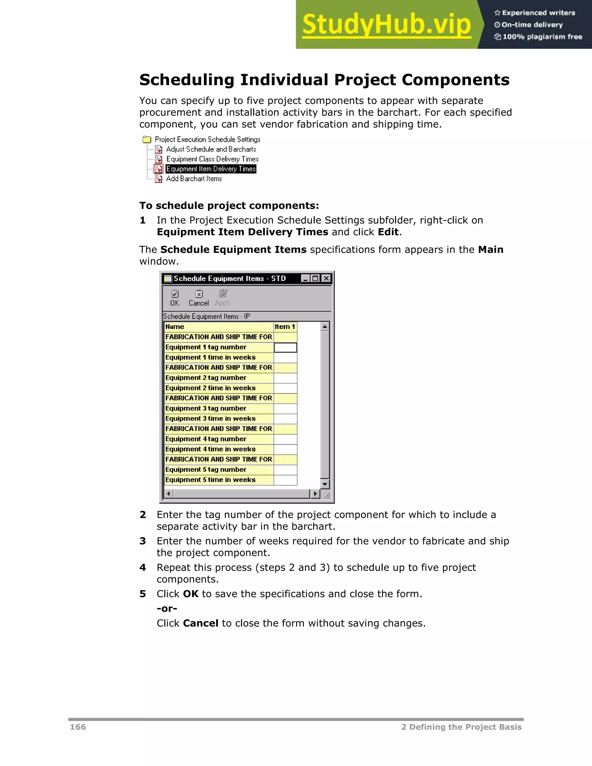 166 2 Defining the Project Basis
Scheduling Individual Project Components
You can specify up to five project components to appear with separate
procurement and installation activity bars in the barchart. For each specified
component, you can set vendor fabrication and shipping time.
To schedule project components:
1 In the Project Execution Schedule Settings subfolder, right-click on
Equipment Item Delivery Times and click Edit.
The Schedule Equipment Items specifications form appears in the Main
window.
2 Enter the tag number of the project component for which to include a
separate activity bar in the barchart.
3 Enter the number of weeks required for the vendor to fabricate and ship
the project component.
4 Repeat this process (steps 2 and 3) to schedule up to five project
components.
5 Click OK to save the specifications and close the form.
-or-
Click Cancel to close the form without saving changes.
 