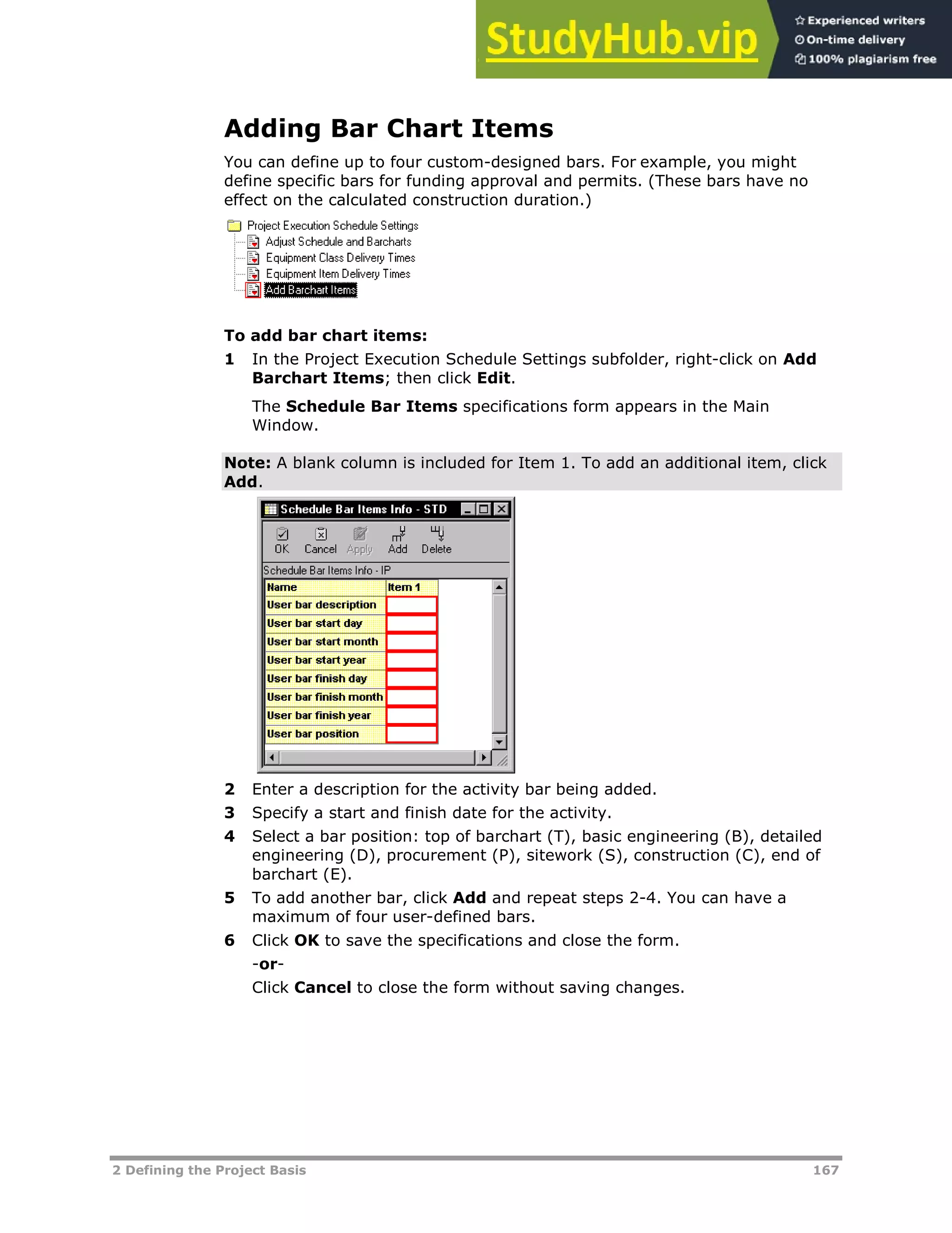 2 Defining the Project Basis 167
Adding Bar Chart Items
You can define up to four custom-designed bars. For example, you might
define specific bars for funding approval and permits. (These bars have no
effect on the calculated construction duration.)
To add bar chart items:
1 In the Project Execution Schedule Settings subfolder, right-click on Add
Barchart Items; then click Edit.
The Schedule Bar Items specifications form appears in the Main
Window.
Note: A blank column is included for Item 1. To add an additional item, click
Add.
2 Enter a description for the activity bar being added.
3 Specify a start and finish date for the activity.
4 Select a bar position: top of barchart (T), basic engineering (B), detailed
engineering (D), procurement (P), sitework (S), construction (C), end of
barchart (E).
5 To add another bar, click Add and repeat steps 2-4. You can have a
maximum of four user-defined bars.
6 Click OK to save the specifications and close the form.
-or-
Click Cancel to close the form without saving changes.
 