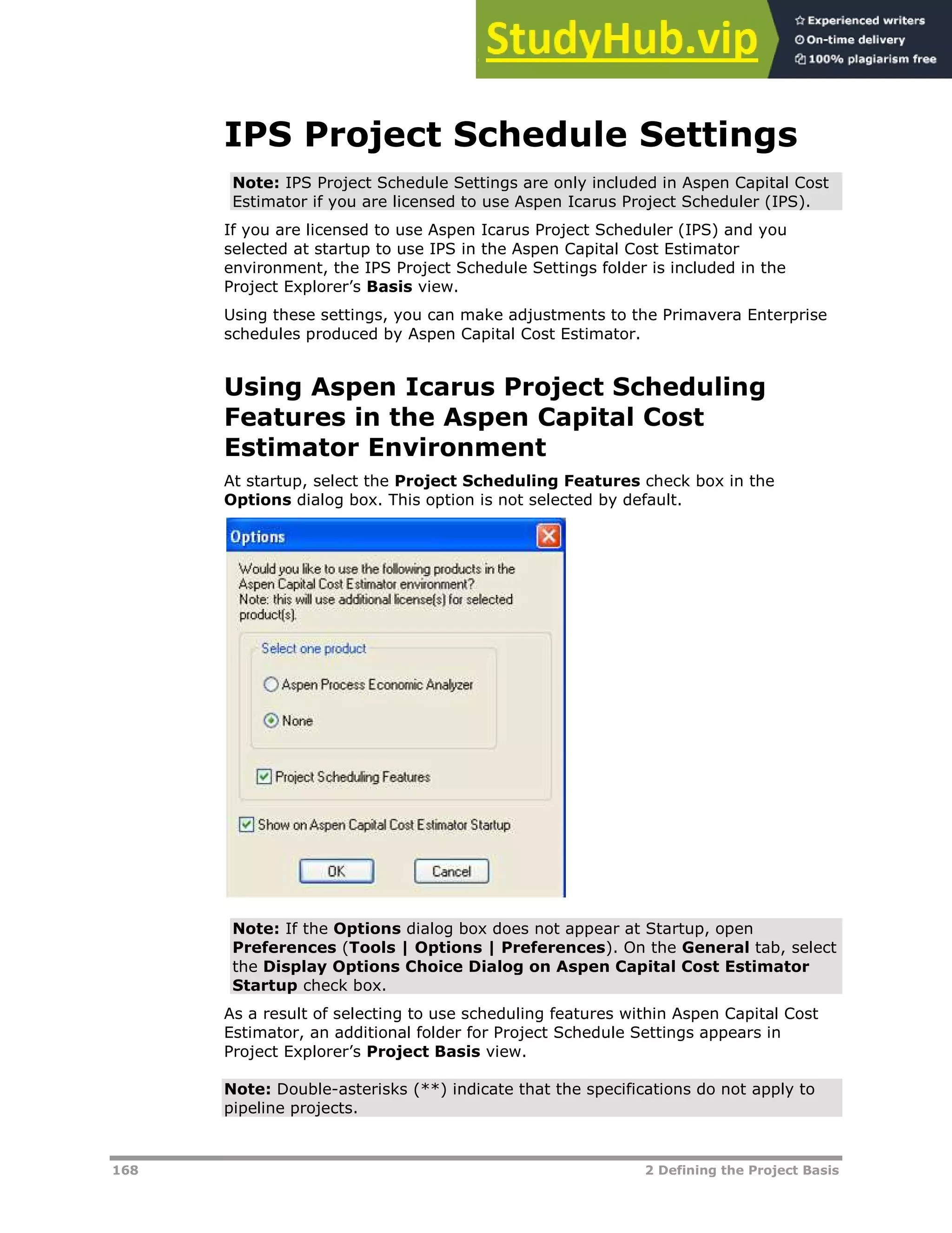 168 2 Defining the Project Basis
IPS Project Schedule Settings
Note: IPS Project Schedule Settings are only included in Aspen Capital Cost
Estimator if you are licensed to use Aspen Icarus Project Scheduler (IPS).
If you are licensed to use Aspen Icarus Project Scheduler (IPS) and you
selected at startup to use IPS in the Aspen Capital Cost Estimator
environment, the IPS Project Schedule Settings folder is included in the
Project Explorer’s Basis view.
Using these settings, you can make adjustments to the Primavera Enterprise
schedules produced by Aspen Capital Cost Estimator.
Using Aspen Icarus Project Scheduling
Features in the Aspen Capital Cost
Estimator Environment
At startup, select the Project Scheduling Features check box in the
Options dialog box. This option is not selected by default.
Note: If the Options dialog box does not appear at Startup, open
Preferences (Tools | Options | Preferences). On the General tab, select
the Display Options Choice Dialog on Aspen Capital Cost Estimator
Startup check box.
As a result of selecting to use scheduling features within Aspen Capital Cost
Estimator, an additional folder for Project Schedule Settings appears in
Project Explorer’s Project Basis view.
Note: Double-asterisks (**) indicate that the specifications do not apply to
pipeline projects.
 