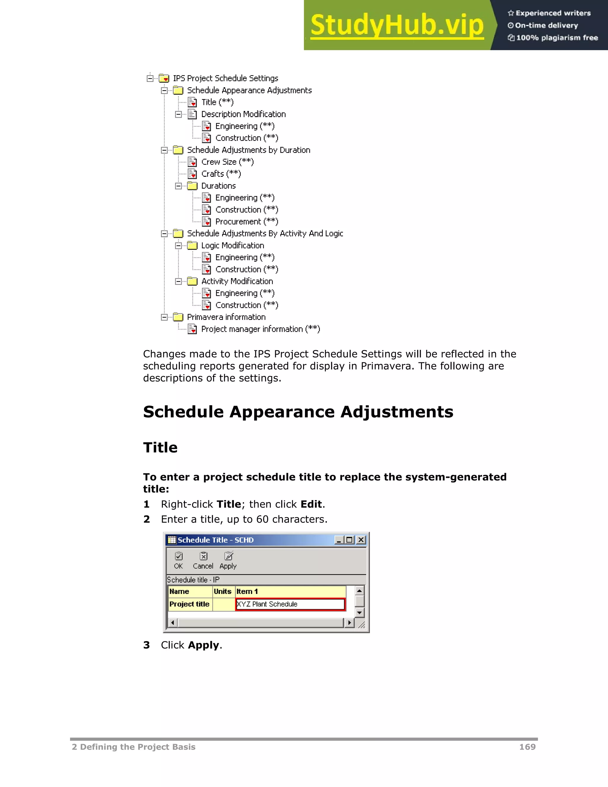 2 Defining the Project Basis 169
Changes made to the IPS Project Schedule Settings will be reflected in the
scheduling reports generated for display in Primavera. The following are
descriptions of the settings.
Schedule Appearance Adjustments
Title
To enter a project schedule title to replace the system-generated
title:
1 Right-click Title; then click Edit.
2 Enter a title, up to 60 characters.
3 Click Apply.
 