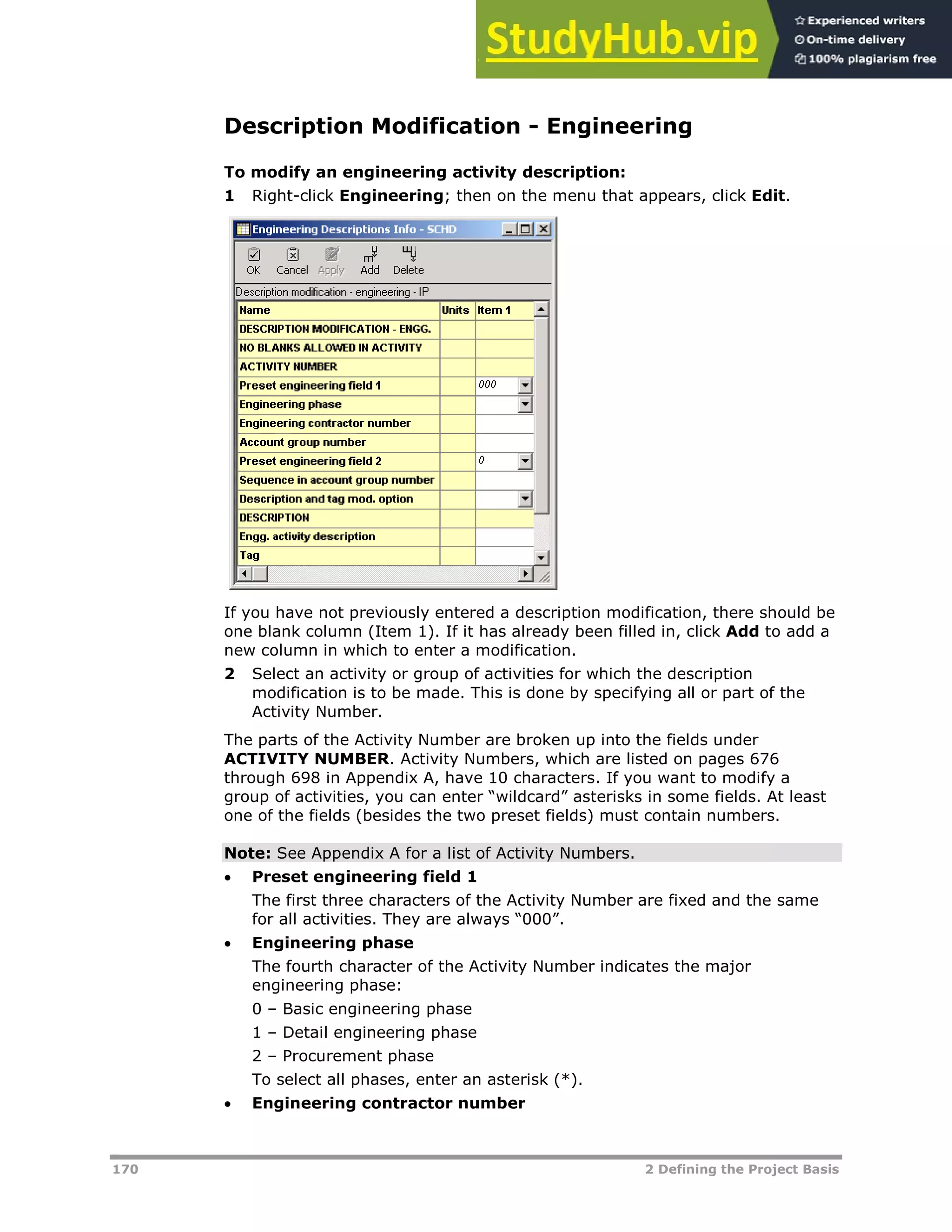 170 2 Defining the Project Basis
Description Modification - Engineering
To modify an engineering activity description:
1 Right-click Engineering; then on the menu that appears, click Edit.
If you have not previously entered a description modification, there should be
one blank column (Item 1). If it has already been filled in, click Add to add a
new column in which to enter a modification.
2 Select an activity or group of activities for which the description
modification is to be made. This is done by specifying all or part of the
Activity Number.
The parts of the Activity Number are broken up into the fields under
ACTIVITY NUMBER. Activity Numbers, which are listed on pages XX676XX
through XX698XX in Appendix A, have 10 characters. If you want to modify a
group of activities, you can enter “wildcard” asterisks in some fields. At least
one of the fields (besides the two preset fields) must contain numbers.
Note: See Appendix A for a list of Activity Numbers.
 Preset engineering field 1
The first three characters of the Activity Number are fixed and the same
for all activities. They are always “000”.
 Engineering phase
The fourth character of the Activity Number indicates the major
engineering phase:
0 – Basic engineering phase
1 – Detail engineering phase
2 – Procurement phase
To select all phases, enter an asterisk (*).
 Engineering contractor number
 