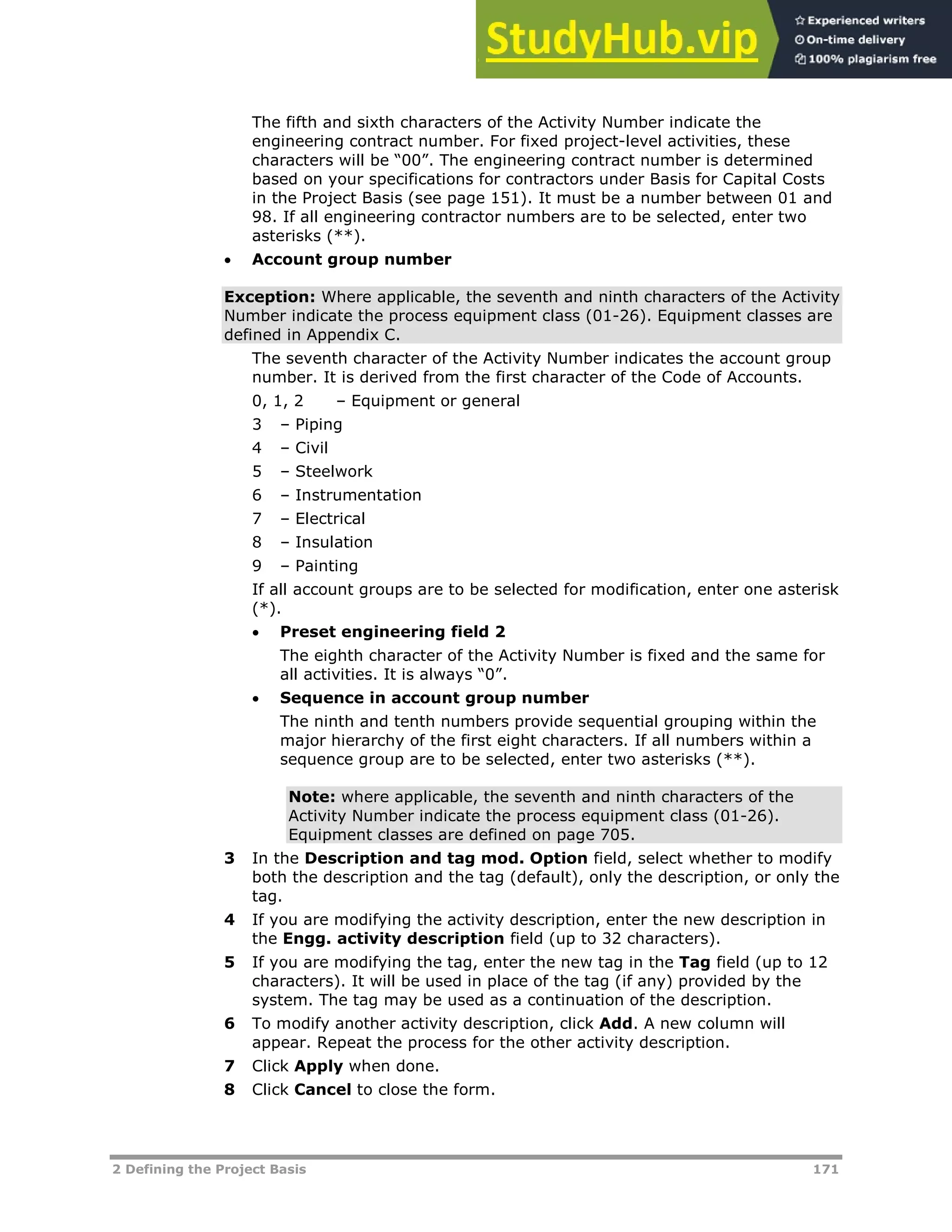 2 Defining the Project Basis 171
The fifth and sixth characters of the Activity Number indicate the
engineering contract number. For fixed project-level activities, these
characters will be “00”. The engineering contract number is determined
based on your specifications for contractors under Basis for Capital Costs
in the Project Basis (see page XX151XX). It must be a number between 01 and
98. If all engineering contractor numbers are to be selected, enter two
asterisks (**).
 Account group number
Exception: Where applicable, the seventh and ninth characters of the Activity
Number indicate the process equipment class (01-26). Equipment classes are
defined in Appendix C.
The seventh character of the Activity Number indicates the account group
number. It is derived from the first character of the Code of Accounts.
0, 1, 2 – Equipment or general
3 – Piping
4 – Civil
5 – Steelwork
6 – Instrumentation
7 – Electrical
8 – Insulation
9 – Painting
If all account groups are to be selected for modification, enter one asterisk
(*).
 Preset engineering field 2
The eighth character of the Activity Number is fixed and the same for
all activities. It is always “0”.
 Sequence in account group number
The ninth and tenth numbers provide sequential grouping within the
major hierarchy of the first eight characters. If all numbers within a
sequence group are to be selected, enter two asterisks (**).
Note: where applicable, the seventh and ninth characters of the
Activity Number indicate the process equipment class (01-26).
Equipment classes are defined on page XX705XX.
3 In the Description and tag mod. Option field, select whether to modify
both the description and the tag (default), only the description, or only the
tag.
4 If you are modifying the activity description, enter the new description in
the Engg. activity description field (up to 32 characters).
5 If you are modifying the tag, enter the new tag in the Tag field (up to 12
characters). It will be used in place of the tag (if any) provided by the
system. The tag may be used as a continuation of the description.
6 To modify another activity description, click Add. A new column will
appear. Repeat the process for the other activity description.
7 Click Apply when done.
8 Click Cancel to close the form.
 