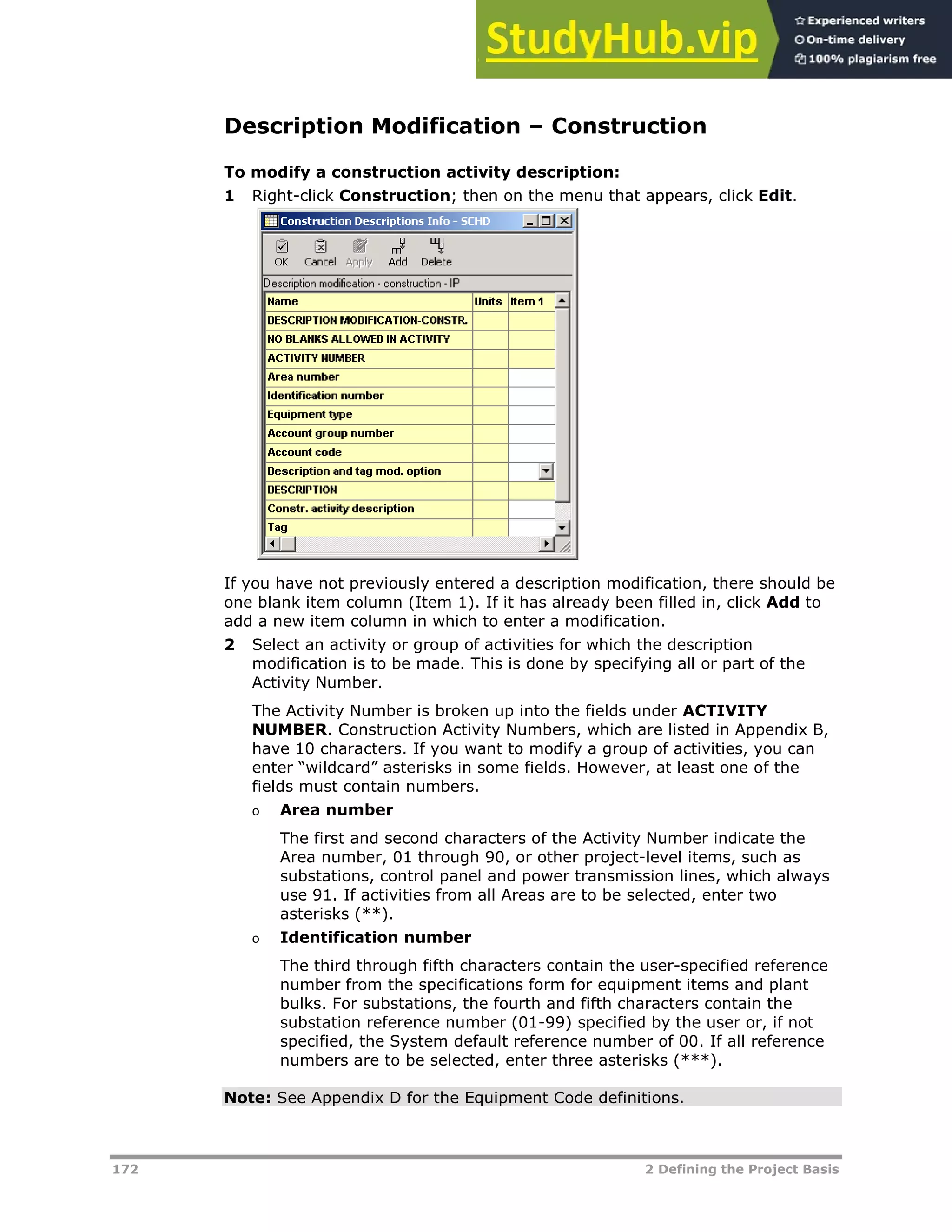 172 2 Defining the Project Basis
Description Modification – Construction
To modify a construction activity description:
1 Right-click Construction; then on the menu that appears, click Edit.
If you have not previously entered a description modification, there should be
one blank item column (Item 1). If it has already been filled in, click Add to
add a new item column in which to enter a modification.
2 Select an activity or group of activities for which the description
modification is to be made. This is done by specifying all or part of the
Activity Number.
The Activity Number is broken up into the fields under ACTIVITY
NUMBER. Construction Activity Numbers, which are listed in Appendix B,
have 10 characters. If you want to modify a group of activities, you can
enter “wildcard” asterisks in some fields. However, at least one of the
fields must contain numbers.
o Area number
The first and second characters of the Activity Number indicate the
Area number, 01 through 90, or other project-level items, such as
substations, control panel and power transmission lines, which always
use 91. If activities from all Areas are to be selected, enter two
asterisks (**).
o Identification number
The third through fifth characters contain the user-specified reference
number from the specifications form for equipment items and plant
bulks. For substations, the fourth and fifth characters contain the
substation reference number (01-99) specified by the user or, if not
specified, the System default reference number of 00. If all reference
numbers are to be selected, enter three asterisks (***).
Note: See Appendix D for the Equipment Code definitions.
 