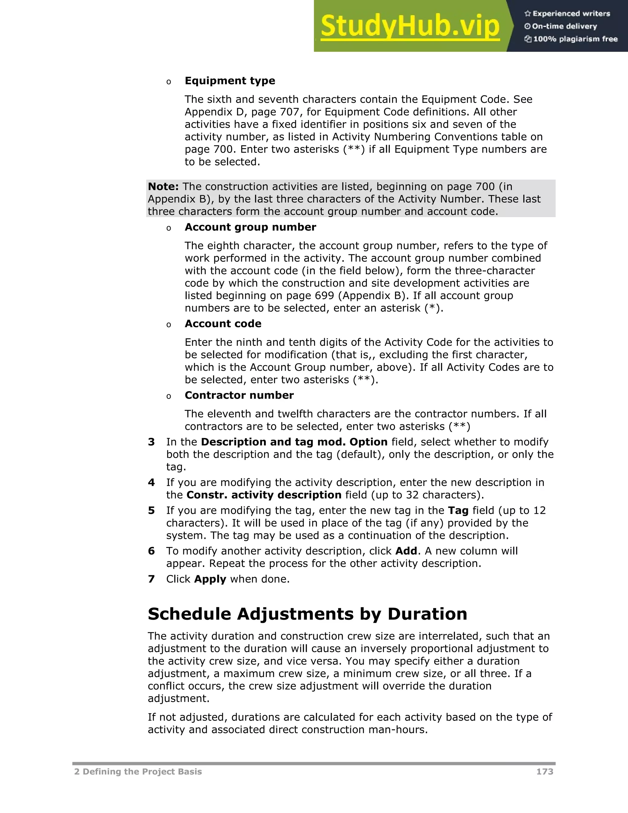 2 Defining the Project Basis 173
o Equipment type
The sixth and seventh characters contain the Equipment Code. See
Appendix D, page XX707XX, for Equipment Code definitions. All other
activities have a fixed identifier in positions six and seven of the
activity number, as listed in Activity Numbering Conventions table on
page XX700XX. Enter two asterisks (**) if all Equipment Type numbers are
to be selected.
Note: The construction activities are listed, beginning on page XX700XX (in
Appendix B), by the last three characters of the Activity Number. These last
three characters form the account group number and account code.
o Account group number
The eighth character, the account group number, refers to the type of
work performed in the activity. The account group number combined
with the account code (in the field below), form the three-character
code by which the construction and site development activities are
listed beginning on page XX699XX (Appendix B). If all account group
numbers are to be selected, enter an asterisk (*).
o Account code
Enter the ninth and tenth digits of the Activity Code for the activities to
be selected for modification (that is,, excluding the first character,
which is the Account Group number, above). If all Activity Codes are to
be selected, enter two asterisks (**).
o Contractor number
The eleventh and twelfth characters are the contractor numbers. If all
contractors are to be selected, enter two asterisks (**)
3 In the Description and tag mod. Option field, select whether to modify
both the description and the tag (default), only the description, or only the
tag.
4 If you are modifying the activity description, enter the new description in
the Constr. activity description field (up to 32 characters).
5 If you are modifying the tag, enter the new tag in the Tag field (up to 12
characters). It will be used in place of the tag (if any) provided by the
system. The tag may be used as a continuation of the description.
6 To modify another activity description, click Add. A new column will
appear. Repeat the process for the other activity description.
7 Click Apply when done.
Schedule Adjustments by Duration
The activity duration and construction crew size are interrelated, such that an
adjustment to the duration will cause an inversely proportional adjustment to
the activity crew size, and vice versa. You may specify either a duration
adjustment, a maximum crew size, a minimum crew size, or all three. If a
conflict occurs, the crew size adjustment will override the duration
adjustment.
If not adjusted, durations are calculated for each activity based on the type of
activity and associated direct construction man-hours.
 