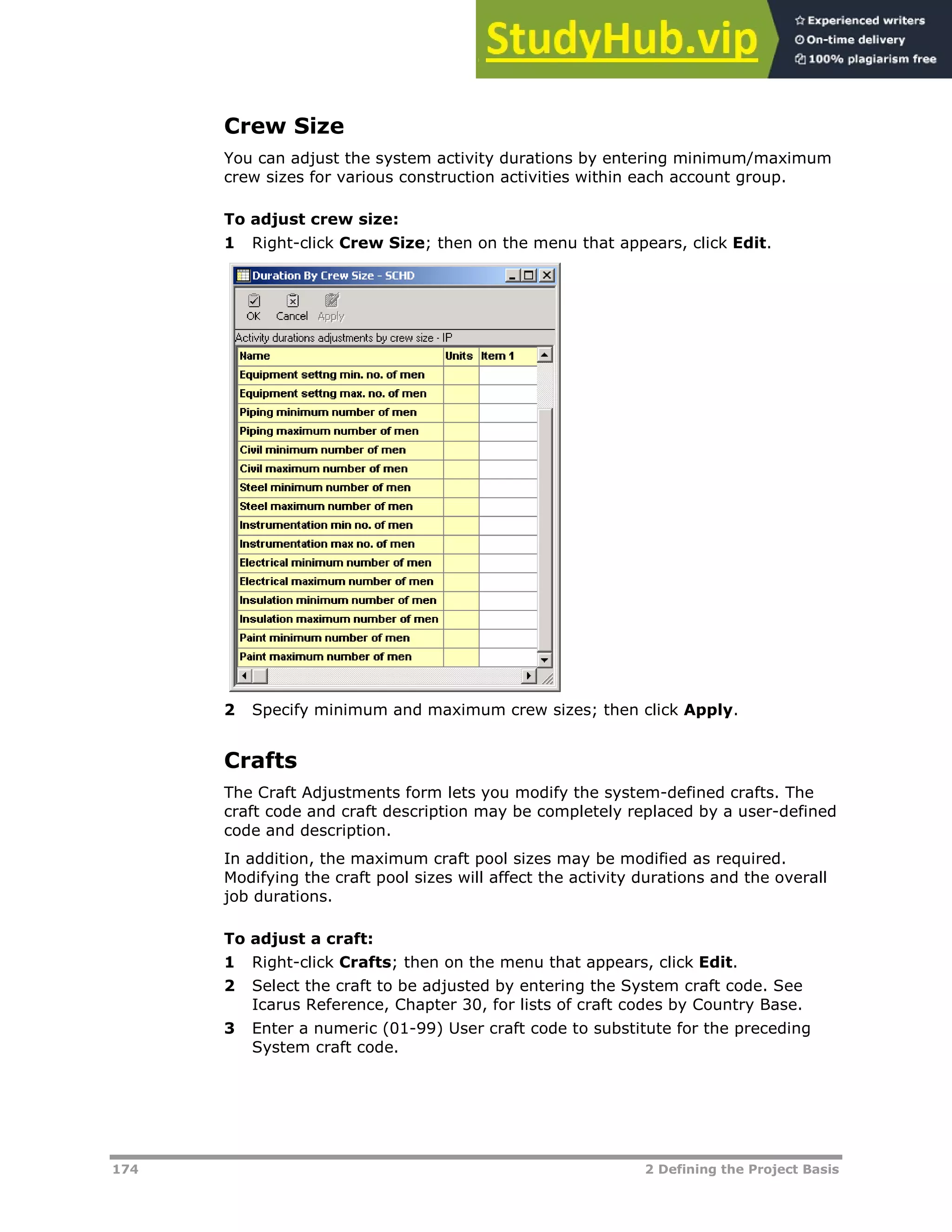 174 2 Defining the Project Basis
Crew Size
You can adjust the system activity durations by entering minimum/maximum
crew sizes for various construction activities within each account group.
To adjust crew size:
1 Right-click Crew Size; then on the menu that appears, click Edit.
2 Specify minimum and maximum crew sizes; then click Apply.
Crafts
The Craft Adjustments form lets you modify the system-defined crafts. The
craft code and craft description may be completely replaced by a user-defined
code and description.
In addition, the maximum craft pool sizes may be modified as required.
Modifying the craft pool sizes will affect the activity durations and the overall
job durations.
To adjust a craft:
1 Right-click Crafts; then on the menu that appears, click Edit.
2 Select the craft to be adjusted by entering the System craft code. See
Icarus Reference, Chapter 30, for lists of craft codes by Country Base.
3 Enter a numeric (01-99) User craft code to substitute for the preceding
System craft code.
 