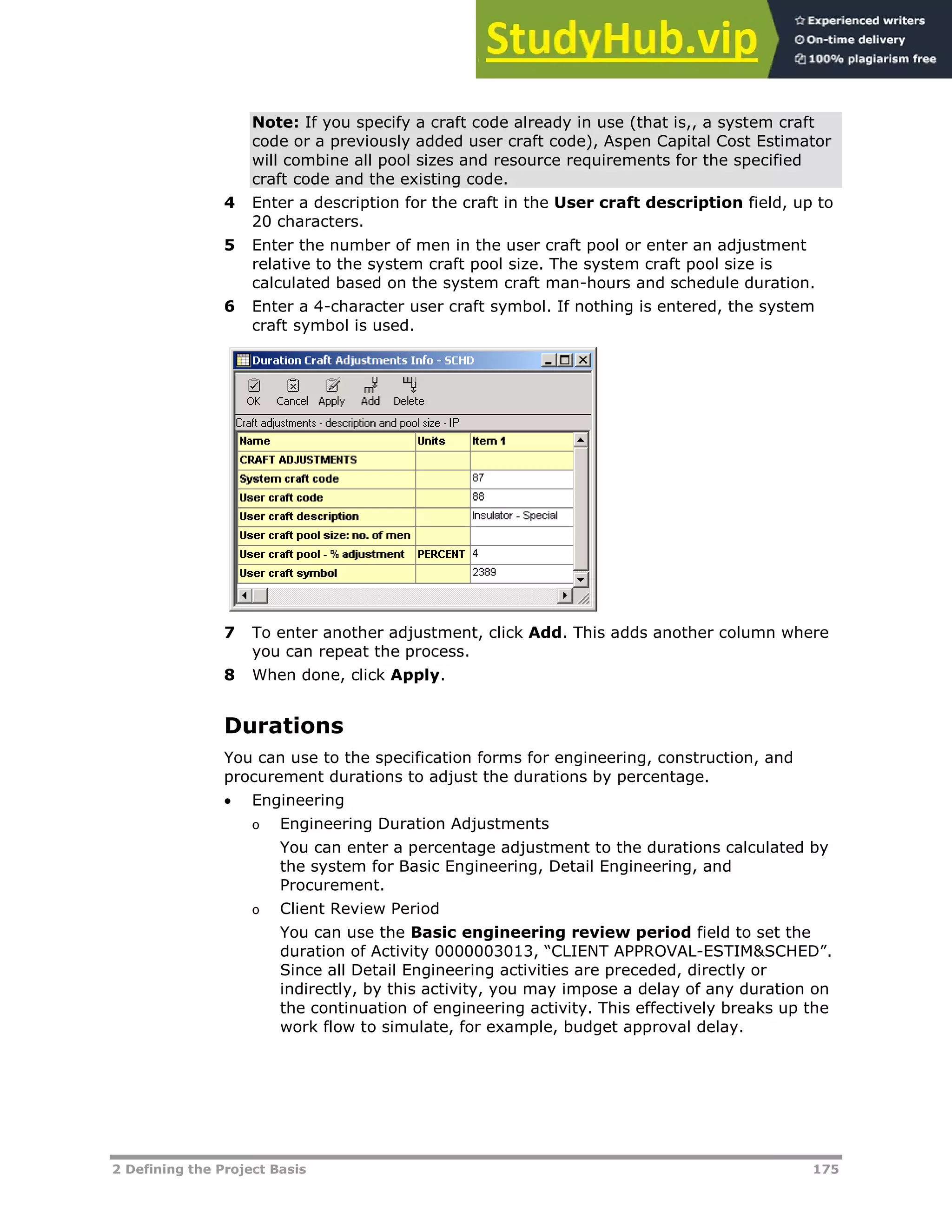2 Defining the Project Basis 175
Note: If you specify a craft code already in use (that is,, a system craft
code or a previously added user craft code), Aspen Capital Cost Estimator
will combine all pool sizes and resource requirements for the specified
craft code and the existing code.
4 Enter a description for the craft in the User craft description field, up to
20 characters.
5 Enter the number of men in the user craft pool or enter an adjustment
relative to the system craft pool size. The system craft pool size is
calculated based on the system craft man-hours and schedule duration.
6 Enter a 4-character user craft symbol. If nothing is entered, the system
craft symbol is used.
7 To enter another adjustment, click Add. This adds another column where
you can repeat the process.
8 When done, click Apply.
Durations
You can use to the specification forms for engineering, construction, and
procurement durations to adjust the durations by percentage.
 Engineering
o Engineering Duration Adjustments
You can enter a percentage adjustment to the durations calculated by
the system for Basic Engineering, Detail Engineering, and
Procurement.
o Client Review Period
You can use the Basic engineering review period field to set the
duration of Activity 0000003013, “CLIENT APPROVAL-ESTIM&SCHED”.
Since all Detail Engineering activities are preceded, directly or
indirectly, by this activity, you may impose a delay of any duration on
the continuation of engineering activity. This effectively breaks up the
work flow to simulate, for example, budget approval delay.
 