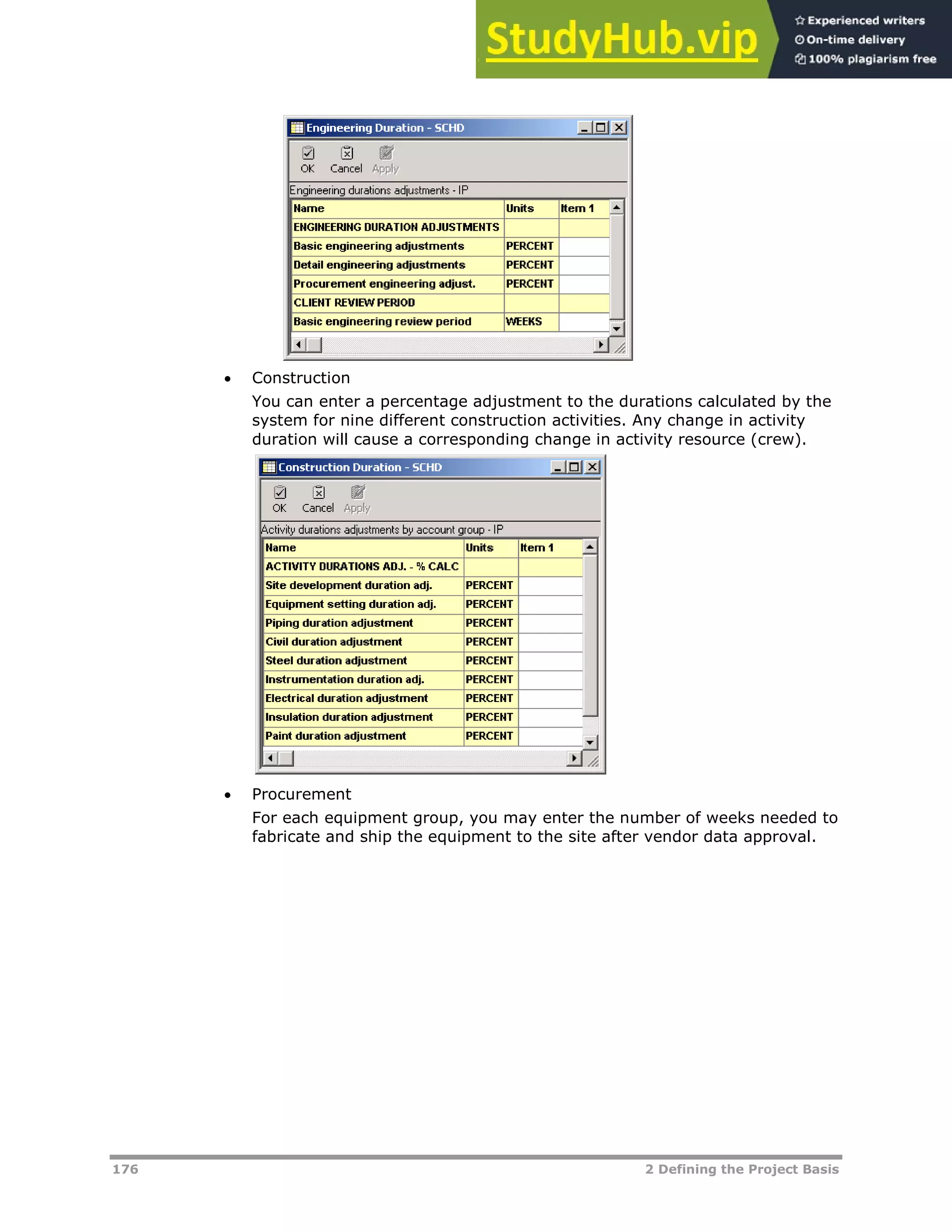 176 2 Defining the Project Basis
 Construction
You can enter a percentage adjustment to the durations calculated by the
system for nine different construction activities. Any change in activity
duration will cause a corresponding change in activity resource (crew).
 Procurement
For each equipment group, you may enter the number of weeks needed to
fabricate and ship the equipment to the site after vendor data approval.
 