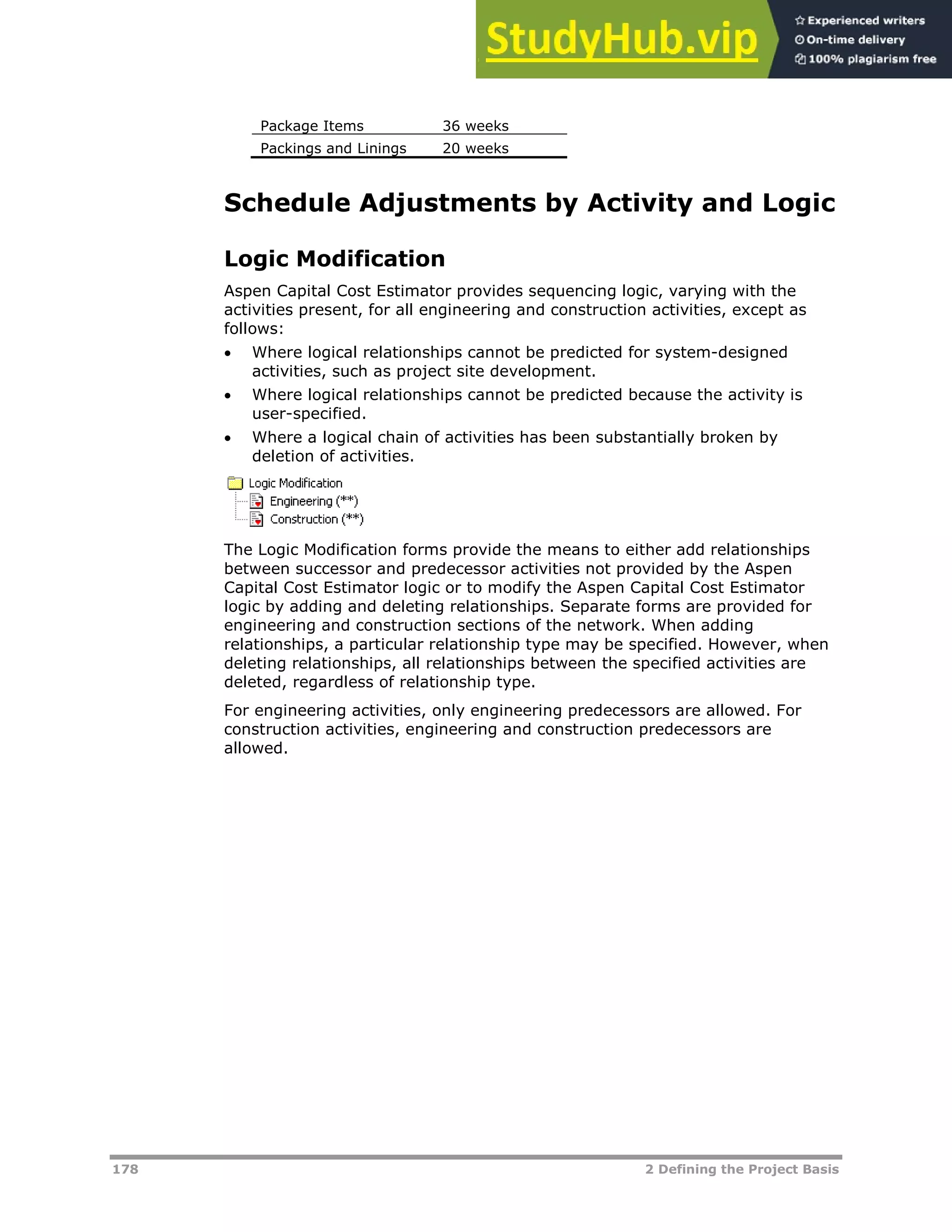 178 2 Defining the Project Basis
Package Items 36 weeks
Packings and Linings 20 weeks
Schedule Adjustments by Activity and Logic
Logic Modification
Aspen Capital Cost Estimator provides sequencing logic, varying with the
activities present, for all engineering and construction activities, except as
follows:
 Where logical relationships cannot be predicted for system-designed
activities, such as project site development.
 Where logical relationships cannot be predicted because the activity is
user-specified.
 Where a logical chain of activities has been substantially broken by
deletion of activities.
The Logic Modification forms provide the means to either add relationships
between successor and predecessor activities not provided by the Aspen
Capital Cost Estimator logic or to modify the Aspen Capital Cost Estimator
logic by adding and deleting relationships. Separate forms are provided for
engineering and construction sections of the network. When adding
relationships, a particular relationship type may be specified. However, when
deleting relationships, all relationships between the specified activities are
deleted, regardless of relationship type.
For engineering activities, only engineering predecessors are allowed. For
construction activities, engineering and construction predecessors are
allowed.
 