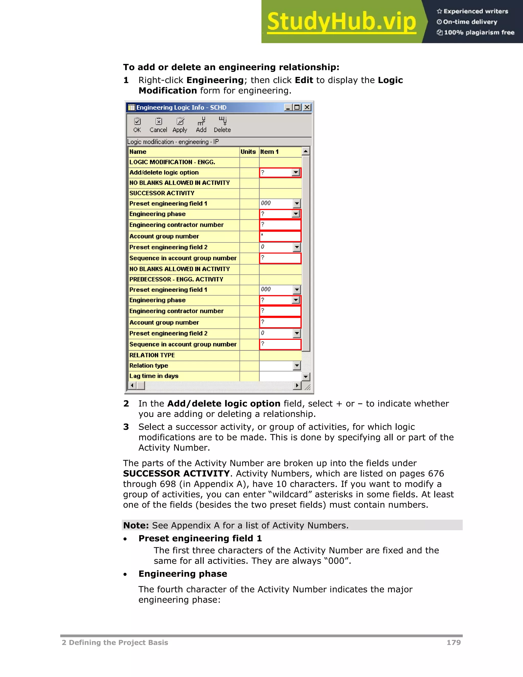 2 Defining the Project Basis 179
To add or delete an engineering relationship:
1 Right-click Engineering; then click Edit to display the Logic
Modification form for engineering.
2 In the Add/delete logic option field, select + or – to indicate whether
you are adding or deleting a relationship.
3 Select a successor activity, or group of activities, for which logic
modifications are to be made. This is done by specifying all or part of the
Activity Number.
The parts of the Activity Number are broken up into the fields under
SUCCESSOR ACTIVITY. Activity Numbers, which are listed on pages XX676XX
through XX698XX (in Appendix A), have 10 characters. If you want to modify a
group of activities, you can enter “wildcard” asterisks in some fields. At least
one of the fields (besides the two preset fields) must contain numbers.
Note: See Appendix A for a list of Activity Numbers.
 Preset engineering field 1
The first three characters of the Activity Number are fixed and the
same for all activities. They are always “000”.
 Engineering phase
The fourth character of the Activity Number indicates the major
engineering phase:
 