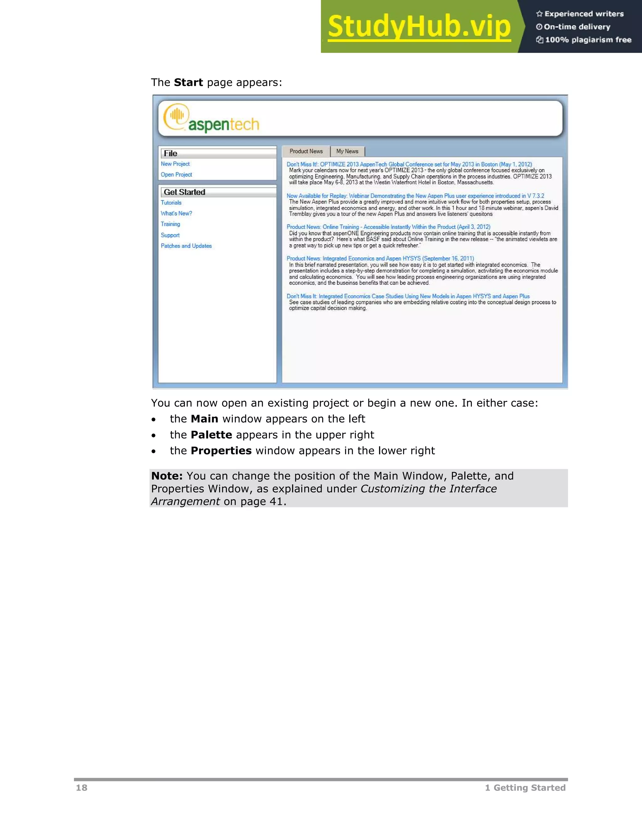 18 1 Getting Started
The Start page appears:
You can now open an existing project or begin a new one. In either case:
 the Main window appears on the left
 the Palette appears in the upper right
 the Properties window appears in the lower right
Note: You can change the position of the Main Window, Palette, and
Properties Window, as explained under Customizing the Interface
Arrangement on page XXX41XXX.
 