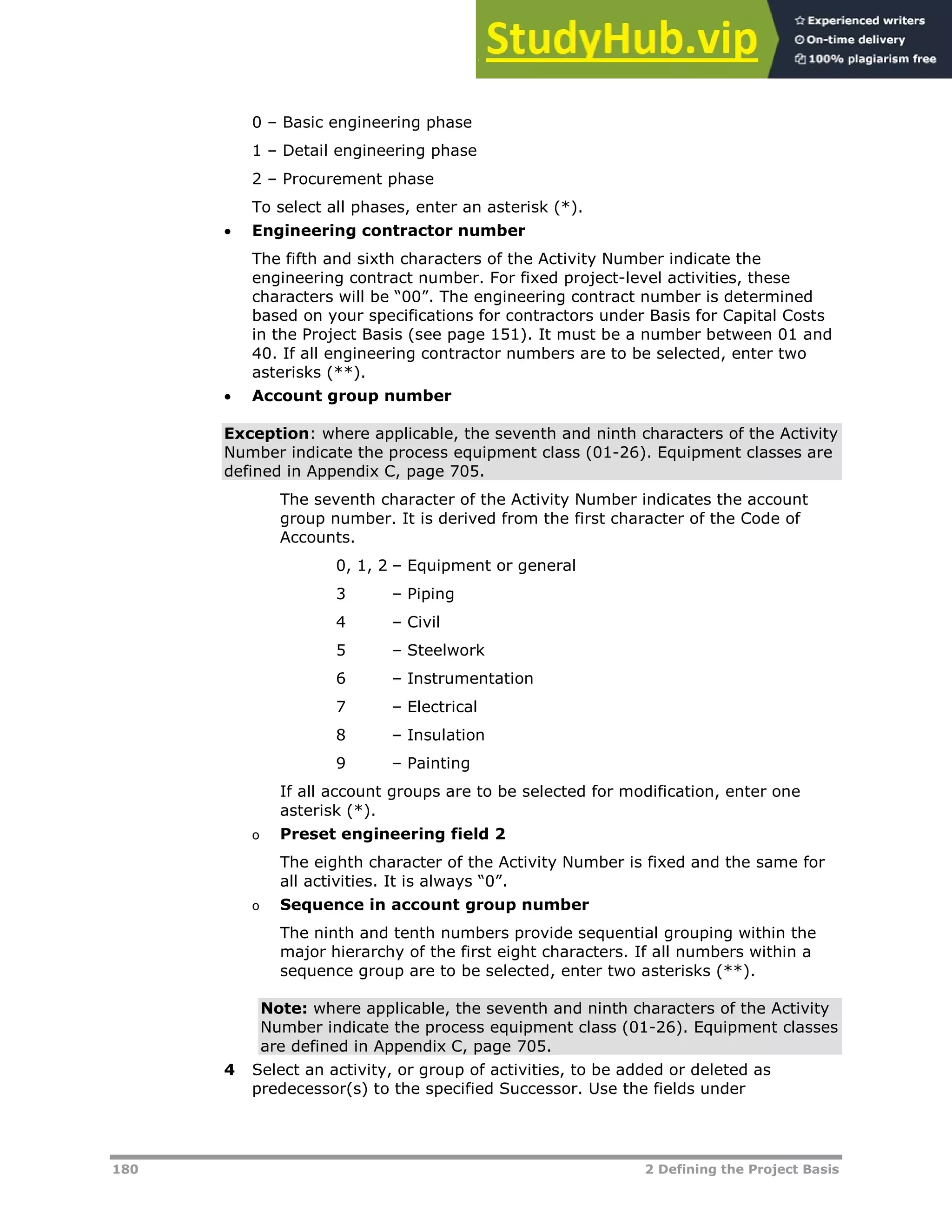 180 2 Defining the Project Basis
0 – Basic engineering phase
1 – Detail engineering phase
2 – Procurement phase
To select all phases, enter an asterisk (*).
 Engineering contractor number
The fifth and sixth characters of the Activity Number indicate the
engineering contract number. For fixed project-level activities, these
characters will be “00”. The engineering contract number is determined
based on your specifications for contractors under Basis for Capital Costs
in the Project Basis (see page XX151XX). It must be a number between 01 and
40. If all engineering contractor numbers are to be selected, enter two
asterisks (**).
 Account group number
Exception: where applicable, the seventh and ninth characters of the Activity
Number indicate the process equipment class (01-26). Equipment classes are
defined in Appendix C, page XX705XX.
The seventh character of the Activity Number indicates the account
group number. It is derived from the first character of the Code of
Accounts.
0, 1, 2 – Equipment or general
3 – Piping
4 – Civil
5 – Steelwork
6 – Instrumentation
7 – Electrical
8 – Insulation
9 – Painting
If all account groups are to be selected for modification, enter one
asterisk (*).
o Preset engineering field 2
The eighth character of the Activity Number is fixed and the same for
all activities. It is always “0”.
o Sequence in account group number
The ninth and tenth numbers provide sequential grouping within the
major hierarchy of the first eight characters. If all numbers within a
sequence group are to be selected, enter two asterisks (**).
Note: where applicable, the seventh and ninth characters of the Activity
Number indicate the process equipment class (01-26). Equipment classes
are defined in Appendix C, page XX705XX.
4 Select an activity, or group of activities, to be added or deleted as
predecessor(s) to the specified Successor. Use the fields under
 