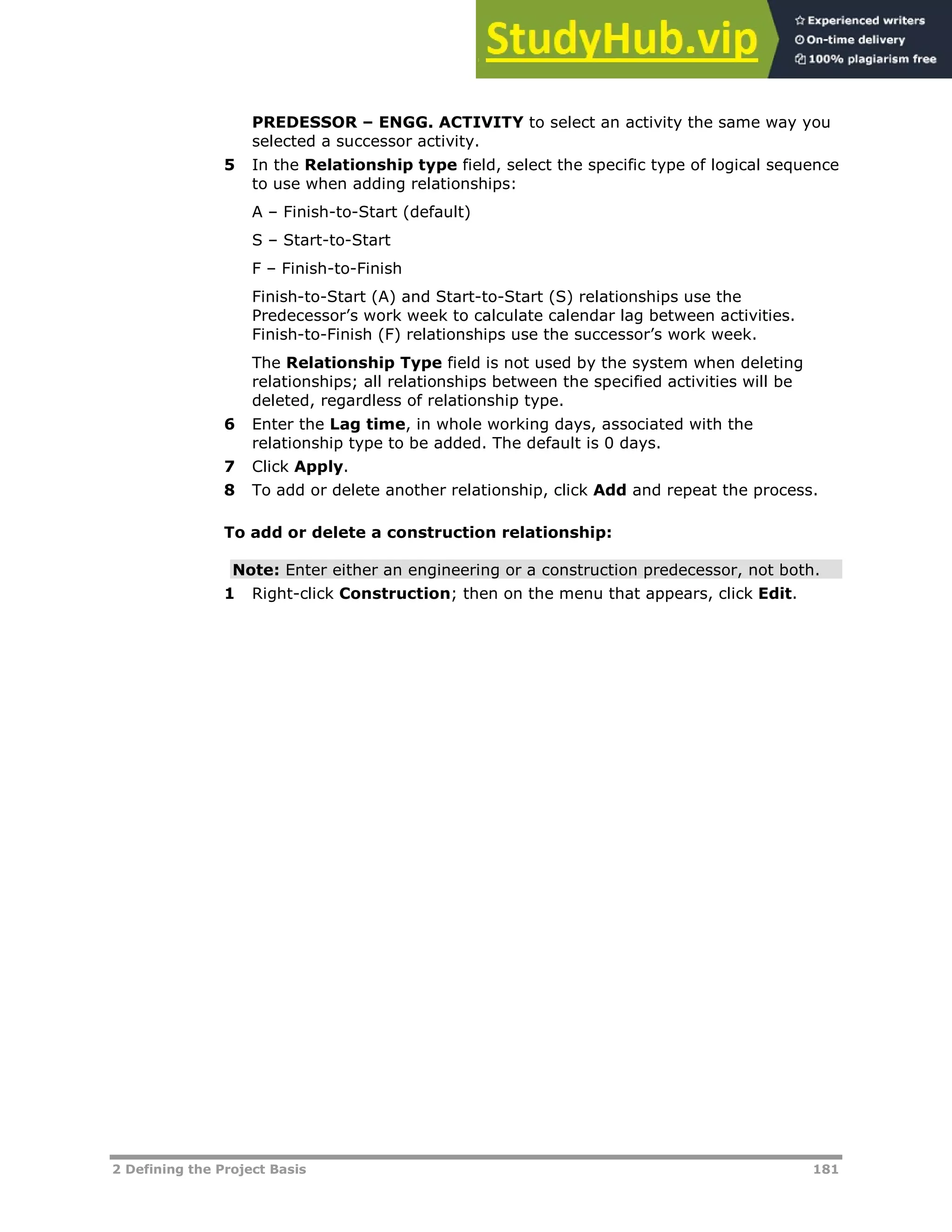 2 Defining the Project Basis 181
PREDESSOR – ENGG. ACTIVITY to select an activity the same way you
selected a successor activity.
5 In the Relationship type field, select the specific type of logical sequence
to use when adding relationships:
A – Finish-to-Start (default)
S – Start-to-Start
F – Finish-to-Finish
Finish-to-Start (A) and Start-to-Start (S) relationships use the
Predecessor’s work week to calculate calendar lag between activities.
Finish-to-Finish (F) relationships use the successor’s work week.
The Relationship Type field is not used by the system when deleting
relationships; all relationships between the specified activities will be
deleted, regardless of relationship type.
6 Enter the Lag time, in whole working days, associated with the
relationship type to be added. The default is 0 days.
7 Click Apply.
8 To add or delete another relationship, click Add and repeat the process.
To add or delete a construction relationship:
Note: Enter either an engineering or a construction predecessor, not both.
1 Right-click Construction; then on the menu that appears, click Edit.
 