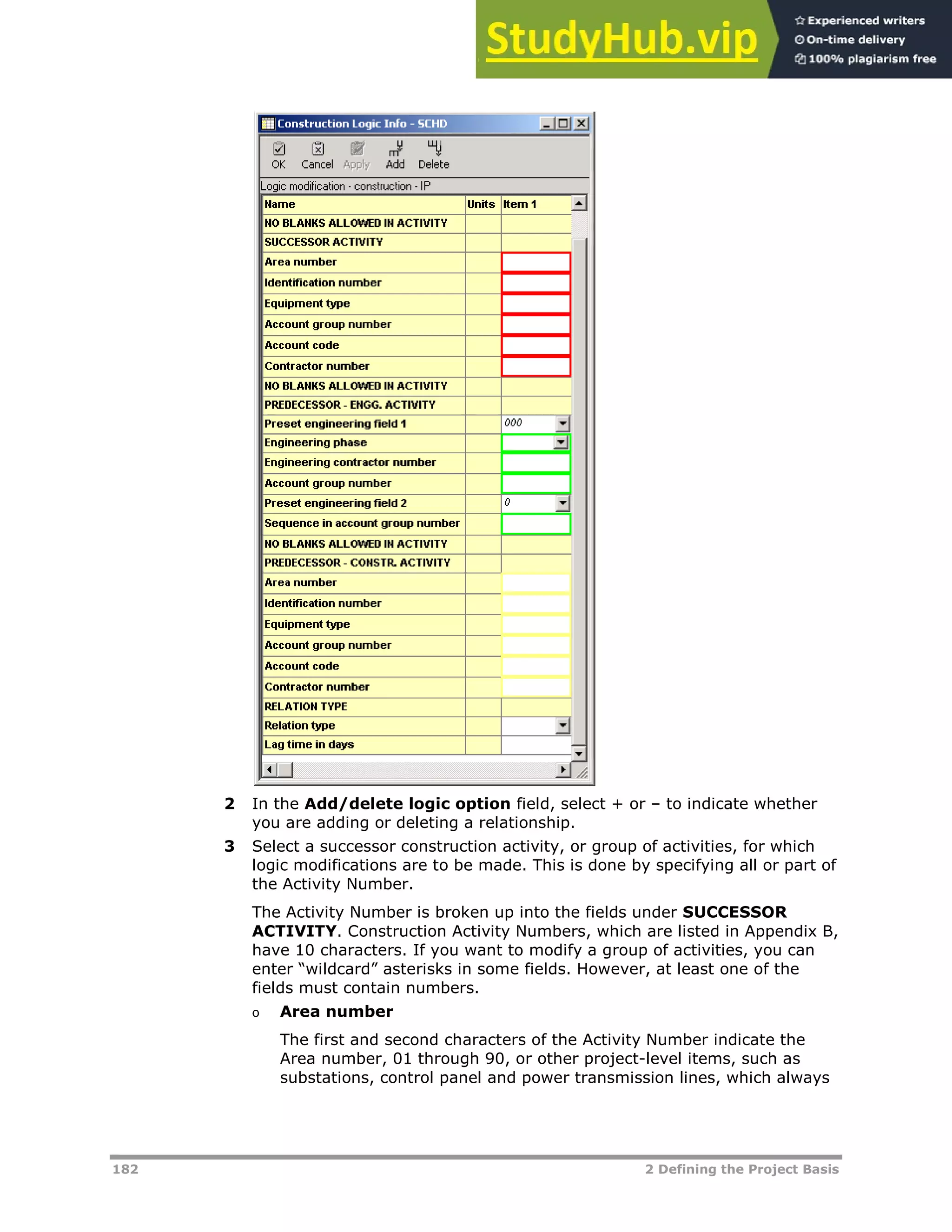 182 2 Defining the Project Basis
2 In the Add/delete logic option field, select + or – to indicate whether
you are adding or deleting a relationship.
3 Select a successor construction activity, or group of activities, for which
logic modifications are to be made. This is done by specifying all or part of
the Activity Number.
The Activity Number is broken up into the fields under SUCCESSOR
ACTIVITY. Construction Activity Numbers, which are listed in Appendix B,
have 10 characters. If you want to modify a group of activities, you can
enter “wildcard” asterisks in some fields. However, at least one of the
fields must contain numbers.
o Area number
The first and second characters of the Activity Number indicate the
Area number, 01 through 90, or other project-level items, such as
substations, control panel and power transmission lines, which always
 