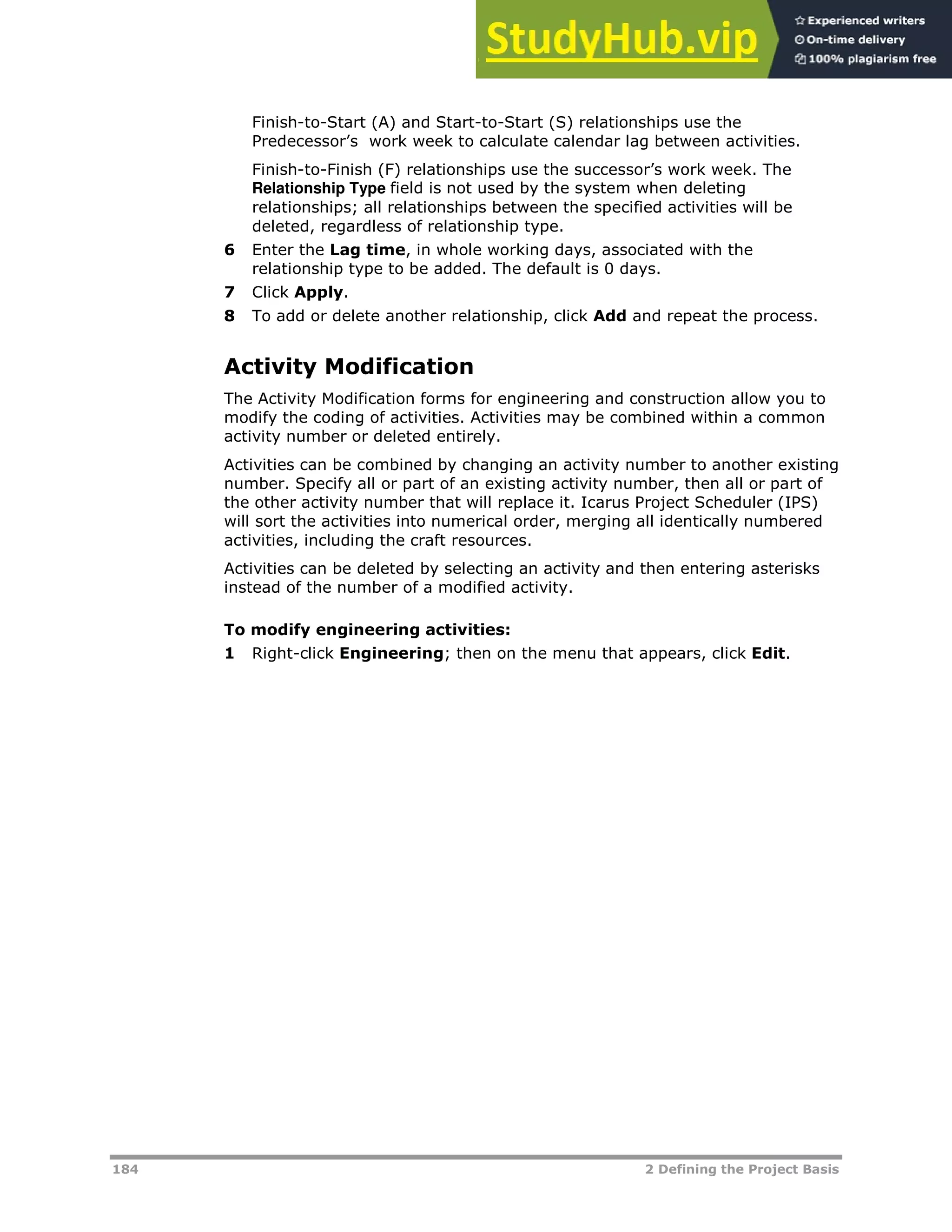 184 2 Defining the Project Basis
Finish-to-Start (A) and Start-to-Start (S) relationships use the
Predecessor’s work week to calculate calendar lag between activities.
Finish-to-Finish (F) relationships use the successor’s work week. The
Relationship Type field is not used by the system when deleting
relationships; all relationships between the specified activities will be
deleted, regardless of relationship type.
6 Enter the Lag time, in whole working days, associated with the
relationship type to be added. The default is 0 days.
7 Click Apply.
8 To add or delete another relationship, click Add and repeat the process.
Activity Modification
The Activity Modification forms for engineering and construction allow you to
modify the coding of activities. Activities may be combined within a common
activity number or deleted entirely.
Activities can be combined by changing an activity number to another existing
number. Specify all or part of an existing activity number, then all or part of
the other activity number that will replace it. Icarus Project Scheduler (IPS)
will sort the activities into numerical order, merging all identically numbered
activities, including the craft resources.
Activities can be deleted by selecting an activity and then entering asterisks
instead of the number of a modified activity.
To modify engineering activities:
1 Right-click Engineering; then on the menu that appears, click Edit.
 