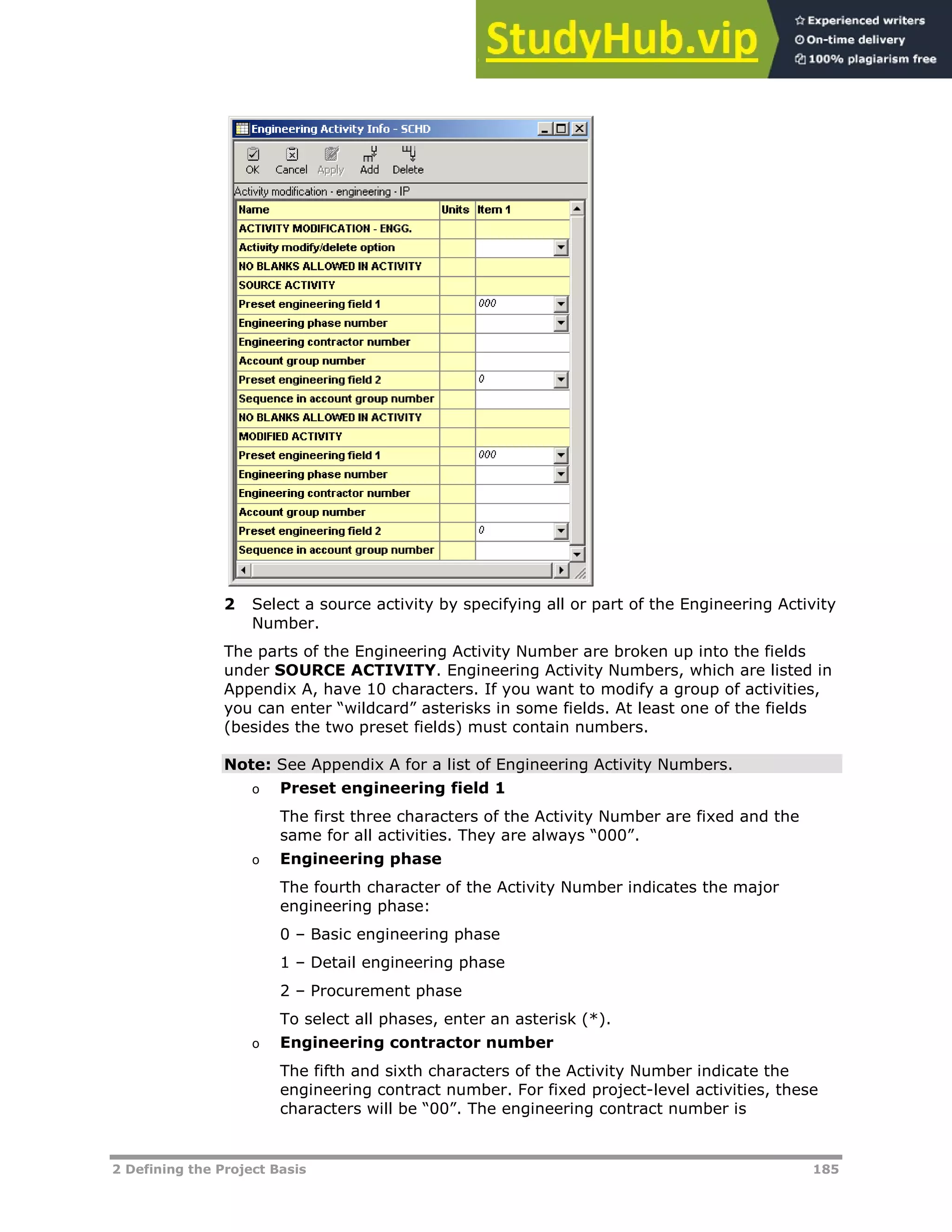 2 Defining the Project Basis 185
2 Select a source activity by specifying all or part of the Engineering Activity
Number.
The parts of the Engineering Activity Number are broken up into the fields
under SOURCE ACTIVITY. Engineering Activity Numbers, which are listed in
Appendix A, have 10 characters. If you want to modify a group of activities,
you can enter “wildcard” asterisks in some fields. At least one of the fields
(besides the two preset fields) must contain numbers.
Note: See Appendix A for a list of Engineering Activity Numbers.
o Preset engineering field 1
The first three characters of the Activity Number are fixed and the
same for all activities. They are always “000”.
o Engineering phase
The fourth character of the Activity Number indicates the major
engineering phase:
0 – Basic engineering phase
1 – Detail engineering phase
2 – Procurement phase
To select all phases, enter an asterisk (*).
o Engineering contractor number
The fifth and sixth characters of the Activity Number indicate the
engineering contract number. For fixed project-level activities, these
characters will be “00”. The engineering contract number is
 