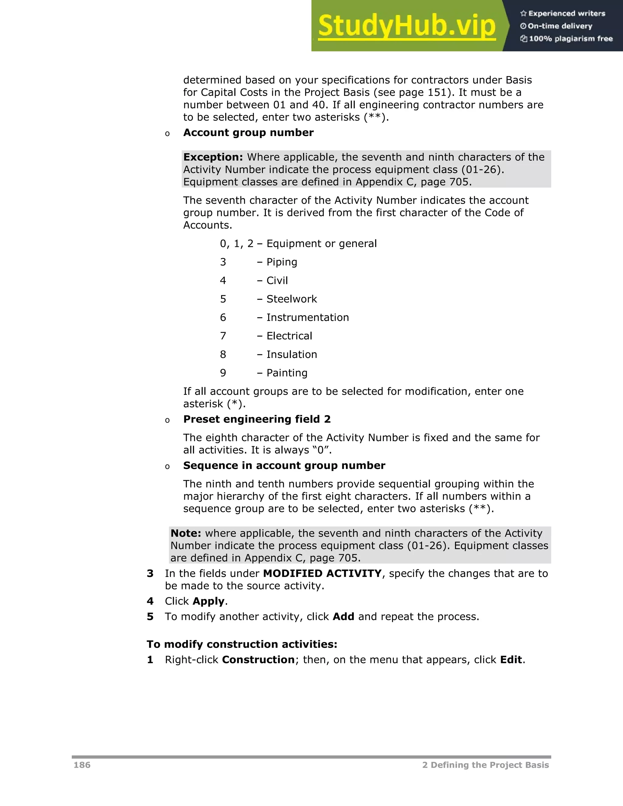186 2 Defining the Project Basis
determined based on your specifications for contractors under Basis
for Capital Costs in the Project Basis (see page XX151XX). It must be a
number between 01 and 40. If all engineering contractor numbers are
to be selected, enter two asterisks (**).
o Account group number
Exception: Where applicable, the seventh and ninth characters of the
Activity Number indicate the process equipment class (01-26).
Equipment classes are defined in Appendix C, page XX705XX.
The seventh character of the Activity Number indicates the account
group number. It is derived from the first character of the Code of
Accounts.
0, 1, 2 – Equipment or general
3 – Piping
4 – Civil
5 – Steelwork
6 – Instrumentation
7 – Electrical
8 – Insulation
9 – Painting
If all account groups are to be selected for modification, enter one
asterisk (*).
o Preset engineering field 2
The eighth character of the Activity Number is fixed and the same for
all activities. It is always “0”.
o Sequence in account group number
The ninth and tenth numbers provide sequential grouping within the
major hierarchy of the first eight characters. If all numbers within a
sequence group are to be selected, enter two asterisks (**).
Note: where applicable, the seventh and ninth characters of the Activity
Number indicate the process equipment class (01-26). Equipment classes
are defined in Appendix C, page XX705XX.
3 In the fields under MODIFIED ACTIVITY, specify the changes that are to
be made to the source activity.
4 Click Apply.
5 To modify another activity, click Add and repeat the process.
To modify construction activities:
1 Right-click Construction; then, on the menu that appears, click Edit.
 