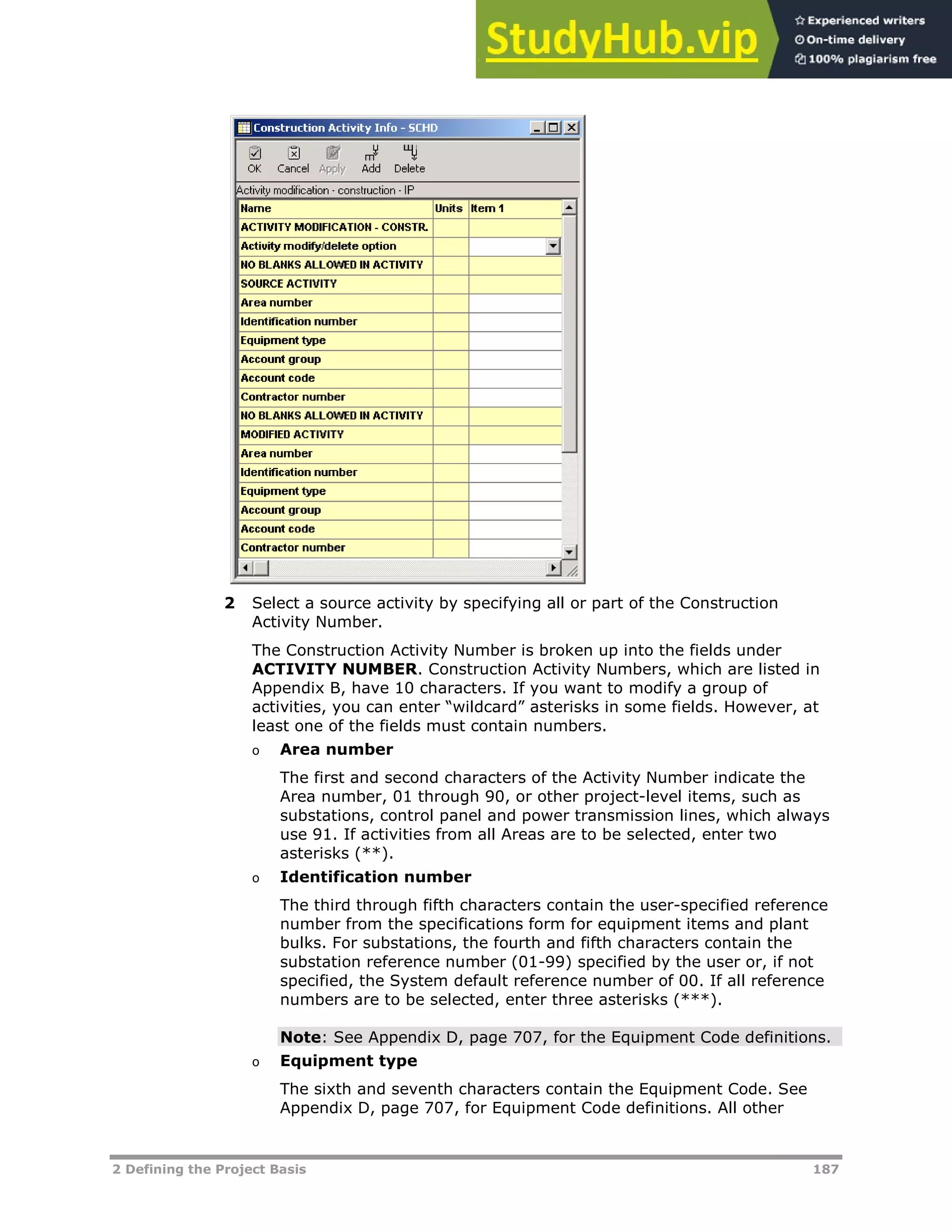2 Defining the Project Basis 187
2 Select a source activity by specifying all or part of the Construction
Activity Number.
The Construction Activity Number is broken up into the fields under
ACTIVITY NUMBER. Construction Activity Numbers, which are listed in
Appendix B, have 10 characters. If you want to modify a group of
activities, you can enter “wildcard” asterisks in some fields. However, at
least one of the fields must contain numbers.
o Area number
The first and second characters of the Activity Number indicate the
Area number, 01 through 90, or other project-level items, such as
substations, control panel and power transmission lines, which always
use 91. If activities from all Areas are to be selected, enter two
asterisks (**).
o Identification number
The third through fifth characters contain the user-specified reference
number from the specifications form for equipment items and plant
bulks. For substations, the fourth and fifth characters contain the
substation reference number (01-99) specified by the user or, if not
specified, the System default reference number of 00. If all reference
numbers are to be selected, enter three asterisks (***).
Note: See Appendix D, page XX707XX, for the Equipment Code definitions.
o Equipment type
The sixth and seventh characters contain the Equipment Code. See
Appendix D, page XX707XX, for Equipment Code definitions. All other
 
